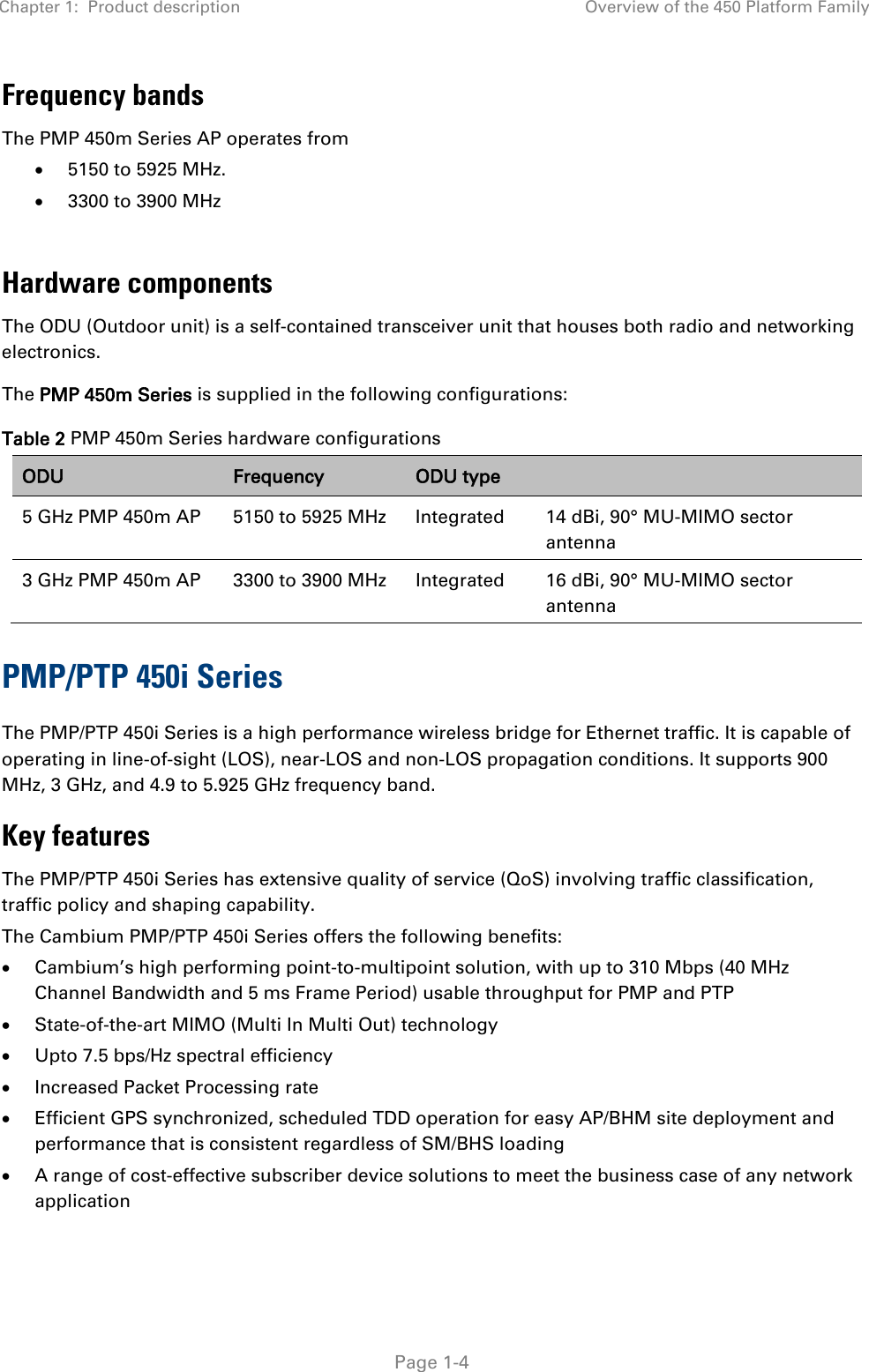 Chapter 1:  Product description Overview of the 450 Platform Family   Page 1-4 Frequency bands The PMP 450m Series AP operates from  • 5150 to 5925 MHz. • 3300 to 3900 MHz  Hardware components The ODU (Outdoor unit) is a self-contained transceiver unit that houses both radio and networking electronics.  The PMP 450m Series is supplied in the following configurations: Table 2 PMP 450m Series hardware configurations ODU Frequency ODU type  5 GHz PMP 450m AP 5150 to 5925 MHz  Integrated  14 dBi, 90° MU-MIMO sector antenna 3 GHz PMP 450m AP 3300 to 3900 MHz  Integrated  16 dBi, 90° MU-MIMO sector antenna PMP/PTP 450i Series The PMP/PTP 450i Series is a high performance wireless bridge for Ethernet traffic. It is capable of operating in line-of-sight (LOS), near-LOS and non-LOS propagation conditions. It supports 900 MHz, 3 GHz, and 4.9 to 5.925 GHz frequency band. Key features The PMP/PTP 450i Series has extensive quality of service (QoS) involving traffic classification, traffic policy and shaping capability.  The Cambium PMP/PTP 450i Series offers the following benefits: • Cambium’s high performing point-to-multipoint solution, with up to 310 Mbps (40 MHz Channel Bandwidth and 5 ms Frame Period) usable throughput for PMP and PTP • State-of-the-art MIMO (Multi In Multi Out) technology • Upto 7.5 bps/Hz spectral efficiency • Increased Packet Processing rate • Efficient GPS synchronized, scheduled TDD operation for easy AP/BHM site deployment and performance that is consistent regardless of SM/BHS loading • A range of cost-effective subscriber device solutions to meet the business case of any network application 