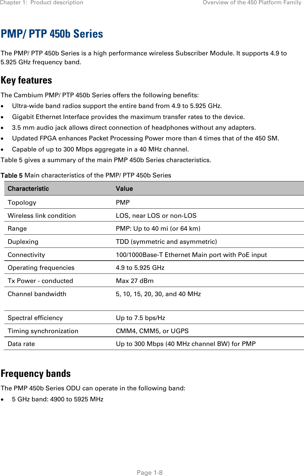 Chapter 1:  Product description Overview of the 450 Platform Family   Page 1-8 PMP/ PTP 450b Series The PMP/ PTP 450b Series is a high performance wireless Subscriber Module. It supports 4.9 to 5.925 GHz frequency band. Key features The Cambium PMP/ PTP 450b Series offers the following benefits: • Ultra-wide band radios support the entire band from 4.9 to 5.925 GHz. • Gigabit Ethernet Interface provides the maximum transfer rates to the device. • 3.5 mm audio jack allows direct connection of headphones without any adapters. • Updated FPGA enhances Packet Processing Power more than 4 times that of the 450 SM. • Capable of up to 300 Mbps aggregate in a 40 MHz channel. Table 5 gives a summary of the main PMP 450b Series characteristics. Table 5 Main characteristics of the PMP/ PTP 450b Series Characteristic Value Topology  PMP Wireless link condition LOS, near LOS or non-LOS Range  PMP: Up to 40 mi (or 64 km) Duplexing  TDD (symmetric and asymmetric) Connectivity 100/1000Base-T Ethernet Main port with PoE input Operating frequencies 4.9 to 5.925 GHz Tx Power - conducted  Max 27 dBm Channel bandwidth 5, 10, 15, 20, 30, and 40 MHz  Spectral efficiency Up to 7.5 bps/Hz Timing synchronization CMM4, CMM5, or UGPS Data rate Up to 300 Mbps (40 MHz channel BW) for PMP  Frequency bands The PMP 450b Series ODU can operate in the following band: • 5 GHz band: 4900 to 5925 MHz  