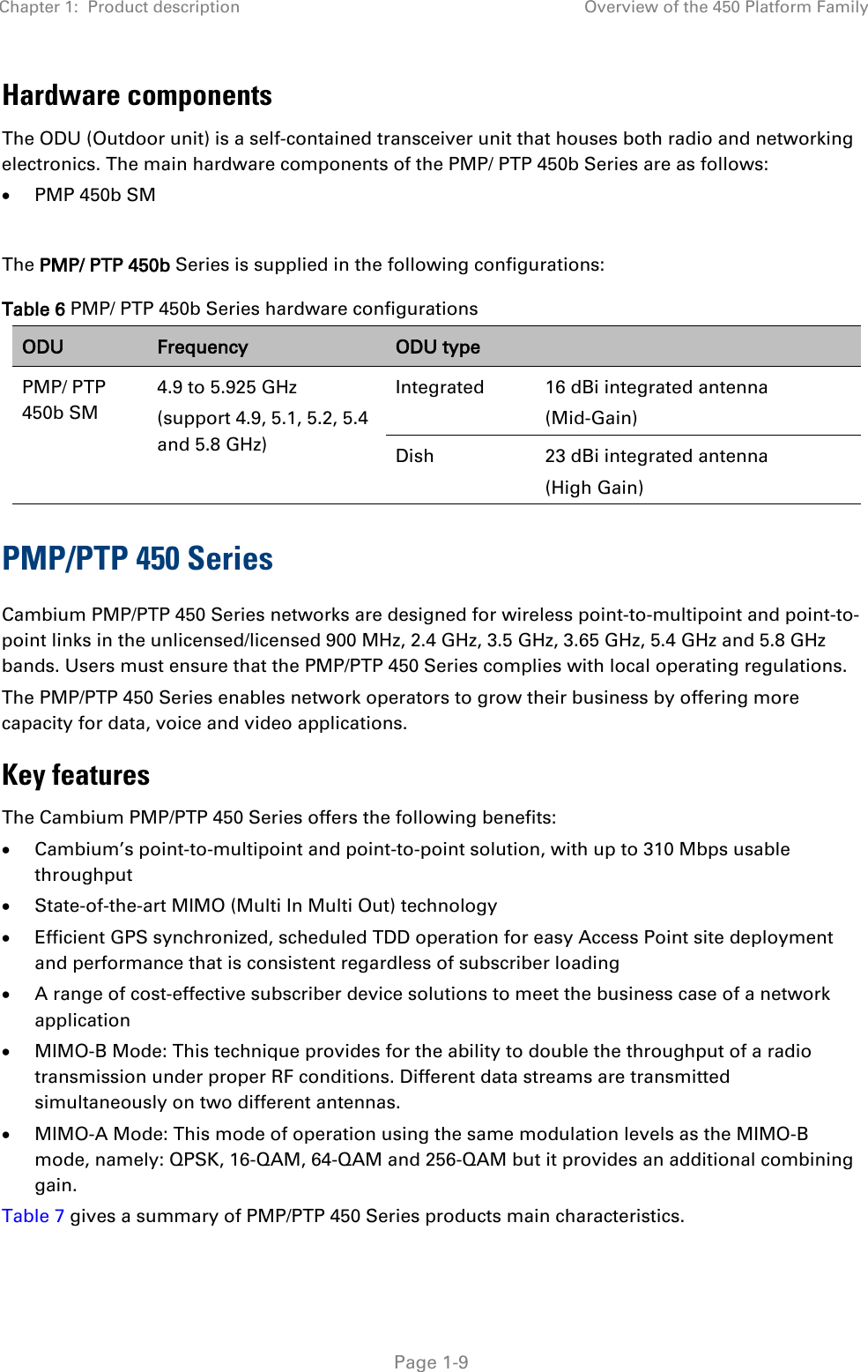 Chapter 1:  Product description Overview of the 450 Platform Family   Page 1-9 Hardware components The ODU (Outdoor unit) is a self-contained transceiver unit that houses both radio and networking electronics. The main hardware components of the PMP/ PTP 450b Series are as follows: • PMP 450b SM  The PMP/ PTP 450b Series is supplied in the following configurations: Table 6 PMP/ PTP 450b Series hardware configurations ODU Frequency ODU type  PMP/ PTP 450b SM 4.9 to 5.925 GHz (support 4.9, 5.1, 5.2, 5.4 and 5.8 GHz) Integrated  16 dBi integrated antenna  (Mid-Gain) Dish 23 dBi integrated antenna  (High Gain) PMP/PTP 450 Series Cambium PMP/PTP 450 Series networks are designed for wireless point-to-multipoint and point-to-point links in the unlicensed/licensed 900 MHz, 2.4 GHz, 3.5 GHz, 3.65 GHz, 5.4 GHz and 5.8 GHz bands. Users must ensure that the PMP/PTP 450 Series complies with local operating regulations.  The PMP/PTP 450 Series enables network operators to grow their business by offering more capacity for data, voice and video applications. Key features The Cambium PMP/PTP 450 Series offers the following benefits:  • Cambium’s point-to-multipoint and point-to-point solution, with up to 310 Mbps usable throughput  • State-of-the-art MIMO (Multi In Multi Out) technology  • Efficient GPS synchronized, scheduled TDD operation for easy Access Point site deployment and performance that is consistent regardless of subscriber loading  • A range of cost-effective subscriber device solutions to meet the business case of a network application  • MIMO-B Mode: This technique provides for the ability to double the throughput of a radio transmission under proper RF conditions. Different data streams are transmitted simultaneously on two different antennas.  • MIMO-A Mode: This mode of operation using the same modulation levels as the MIMO-B mode, namely: QPSK, 16-QAM, 64-QAM and 256-QAM but it provides an additional combining gain. Table 7 gives a summary of PMP/PTP 450 Series products main characteristics.   
