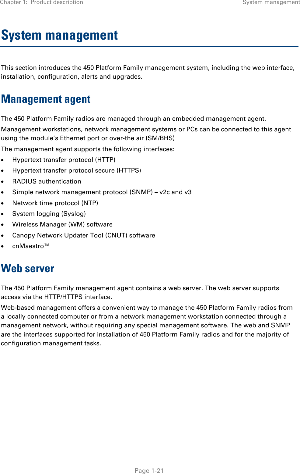 Chapter 1:  Product description System management   Page 1-21 System management This section introduces the 450 Platform Family management system, including the web interface, installation, configuration, alerts and upgrades. Management agent The 450 Platform Family radios are managed through an embedded management agent.  Management workstations, network management systems or PCs can be connected to this agent using the module’s Ethernet port or over-the air (SM/BHS)  The management agent supports the following interfaces:  • Hypertext transfer protocol (HTTP)  • Hypertext transfer protocol secure (HTTPS) • RADIUS authentication  • Simple network management protocol (SNMP) – v2c and v3 • Network time protocol (NTP)  • System logging (Syslog)  • Wireless Manager (WM) software  • Canopy Network Updater Tool (CNUT) software  • cnMaestro™ Web server The 450 Platform Family management agent contains a web server. The web server supports access via the HTTP/HTTPS interface. Web-based management offers a convenient way to manage the 450 Platform Family radios from a locally connected computer or from a network management workstation connected through a management network, without requiring any special management software. The web and SNMP are the interfaces supported for installation of 450 Platform Family radios and for the majority of configuration management tasks.    