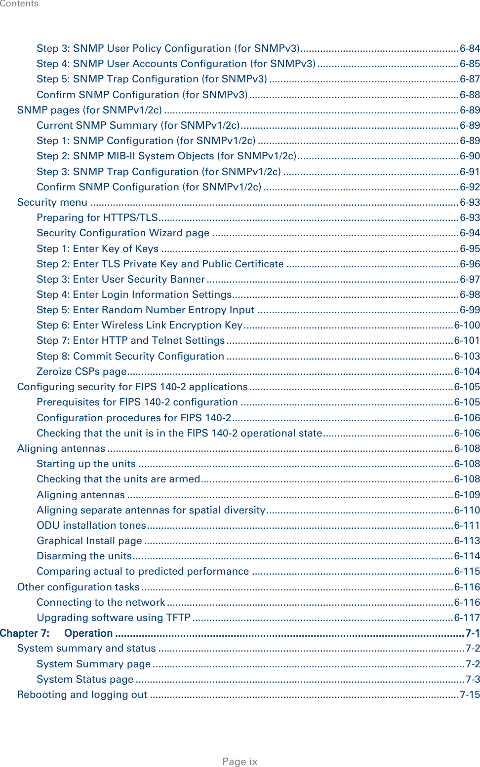 Contents    Step 3: SNMP User Policy Configuration (for SNMPv3) ........................................................ 6-84 Step 4: SNMP User Accounts Configuration (for SNMPv3) .................................................. 6-85 Step 5: SNMP Trap Configuration (for SNMPv3) ................................................................... 6-87 Confirm SNMP Configuration (for SNMPv3) .......................................................................... 6-88 SNMP pages (for SNMPv1/2c) ........................................................................................................ 6-89 Current SNMP Summary (for SNMPv1/2c) ............................................................................. 6-89 Step 1: SNMP Configuration (for SNMPv1/2c) ....................................................................... 6-89 Step 2: SNMP MIB-II System Objects (for SNMPv1/2c) ......................................................... 6-90 Step 3: SNMP Trap Configuration (for SNMPv1/2c) .............................................................. 6-91 Confirm SNMP Configuration (for SNMPv1/2c) ..................................................................... 6-92 Security menu .................................................................................................................................. 6-93 Preparing for HTTPS/TLS.......................................................................................................... 6-93 Security Configuration Wizard page ....................................................................................... 6-94 Step 1: Enter Key of Keys ......................................................................................................... 6-95 Step 2: Enter TLS Private Key and Public Certificate ............................................................. 6-96 Step 3: Enter User Security Banner ......................................................................................... 6-97 Step 4: Enter Login Information Settings................................................................................ 6-98 Step 5: Enter Random Number Entropy Input ....................................................................... 6-99 Step 6: Enter Wireless Link Encryption Key .......................................................................... 6-100 Step 7: Enter HTTP and Telnet Settings ................................................................................ 6-101 Step 8: Commit Security Configuration ................................................................................ 6-103 Zeroize CSPs page ................................................................................................................... 6-104 Configuring security for FIPS 140-2 applications ........................................................................ 6-105 Prerequisites for FIPS 140-2 configuration ........................................................................... 6-105 Configuration procedures for FIPS 140-2 .............................................................................. 6-106 Checking that the unit is in the FIPS 140-2 operational state .............................................. 6-106 Aligning antennas .......................................................................................................................... 6-108 Starting up the units ............................................................................................................... 6-108 Checking that the units are armed ......................................................................................... 6-108 Aligning antennas ................................................................................................................... 6-109 Aligning separate antennas for spatial diversity .................................................................. 6-110 ODU installation tones ............................................................................................................ 6-111 Graphical Install page ............................................................................................................. 6-113 Disarming the units ................................................................................................................. 6-114 Comparing actual to predicted performance ....................................................................... 6-115 Other configuration tasks .............................................................................................................. 6-116 Connecting to the network ..................................................................................................... 6-116 Upgrading software using TFTP ............................................................................................ 6-117 Chapter 7: Operation ...................................................................................................................... 7-1 System summary and status ............................................................................................................ 7-2 System Summary page .............................................................................................................. 7-2 System Status page .................................................................................................................... 7-3 Rebooting and logging out ............................................................................................................. 7-15  Page ix 