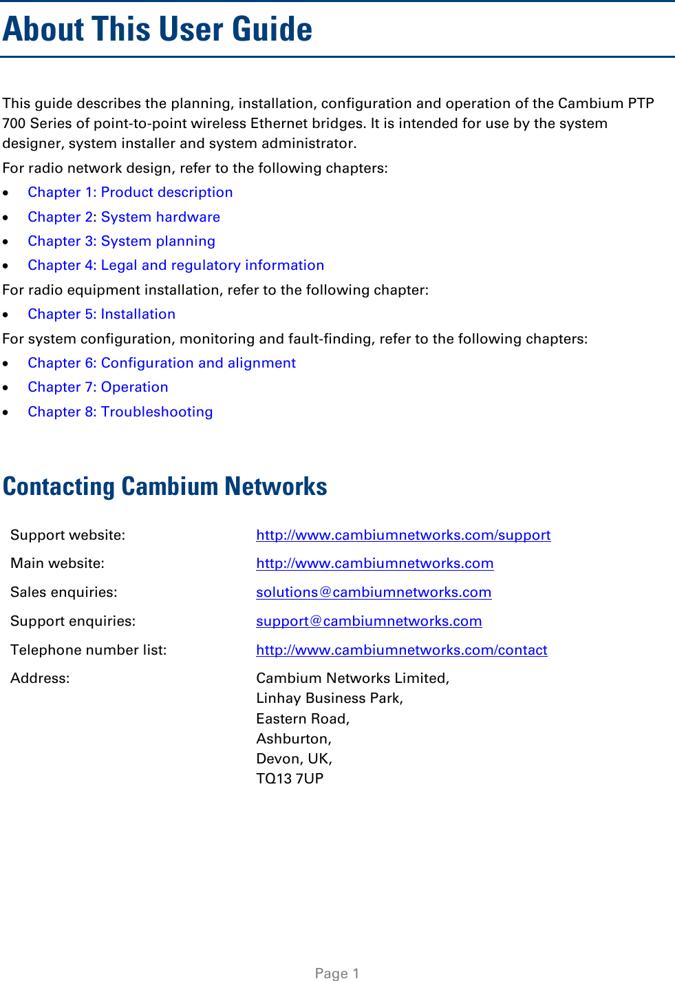  About This User Guide This guide describes the planning, installation, configuration and operation of the Cambium PTP 700 Series of point-to-point wireless Ethernet bridges. It is intended for use by the system designer, system installer and system administrator.  For radio network design, refer to the following chapters: • Chapter 1: Product description • Chapter 2: System hardware • Chapter 3: System planning • Chapter 4: Legal and regulatory information  For radio equipment installation, refer to the following chapter: • Chapter 5: Installation For system configuration, monitoring and fault-finding, refer to the following chapters: • Chapter 6: Configuration and alignment • Chapter 7: Operation • Chapter 8: Troubleshooting  Contacting Cambium Networks Support website:  http://www.cambiumnetworks.com/support Main website:  http://www.cambiumnetworks.com Sales enquiries:  solutions@cambiumnetworks.com Support enquiries:  support@cambiumnetworks.com Telephone number list: http://www.cambiumnetworks.com/contact Address:  Cambium Networks Limited, Linhay Business Park, Eastern Road, Ashburton, Devon, UK, TQ13 7UP  Page 1 