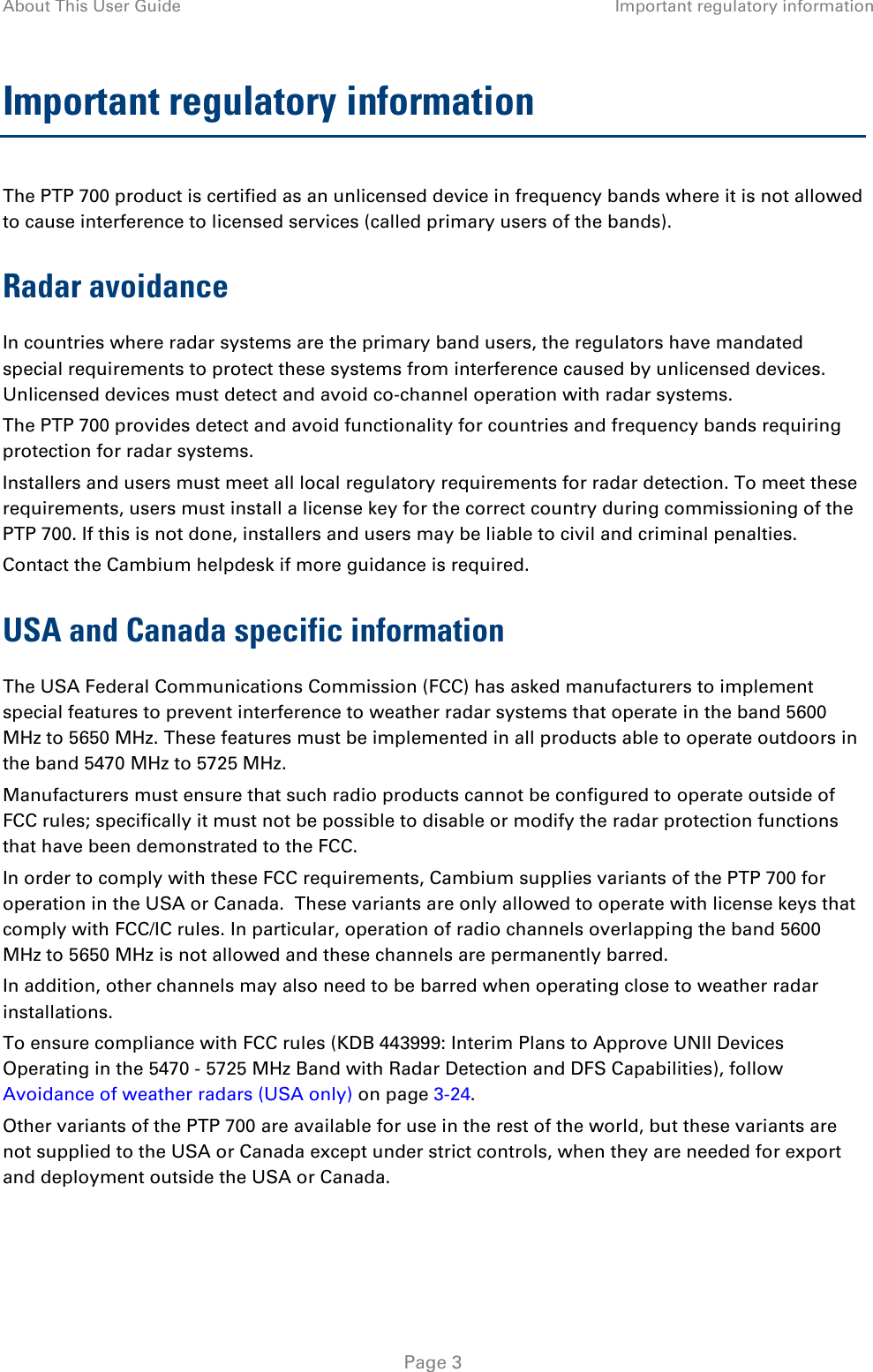About This User Guide Important regulatory information  Important regulatory information The PTP 700 product is certified as an unlicensed device in frequency bands where it is not allowed to cause interference to licensed services (called primary users of the bands). Radar avoidance In countries where radar systems are the primary band users, the regulators have mandated special requirements to protect these systems from interference caused by unlicensed devices.  Unlicensed devices must detect and avoid co-channel operation with radar systems.  The PTP 700 provides detect and avoid functionality for countries and frequency bands requiring protection for radar systems. Installers and users must meet all local regulatory requirements for radar detection. To meet these requirements, users must install a license key for the correct country during commissioning of the PTP 700. If this is not done, installers and users may be liable to civil and criminal penalties. Contact the Cambium helpdesk if more guidance is required. USA and Canada specific information The USA Federal Communications Commission (FCC) has asked manufacturers to implement special features to prevent interference to weather radar systems that operate in the band 5600 MHz to 5650 MHz. These features must be implemented in all products able to operate outdoors in the band 5470 MHz to 5725 MHz. Manufacturers must ensure that such radio products cannot be configured to operate outside of FCC rules; specifically it must not be possible to disable or modify the radar protection functions that have been demonstrated to the FCC. In order to comply with these FCC requirements, Cambium supplies variants of the PTP 700 for operation in the USA or Canada.  These variants are only allowed to operate with license keys that comply with FCC/IC rules. In particular, operation of radio channels overlapping the band 5600 MHz to 5650 MHz is not allowed and these channels are permanently barred. In addition, other channels may also need to be barred when operating close to weather radar installations. To ensure compliance with FCC rules (KDB 443999: Interim Plans to Approve UNII Devices Operating in the 5470 - 5725 MHz Band with Radar Detection and DFS Capabilities), follow Avoidance of weather radars (USA only) on page 3-24. Other variants of the PTP 700 are available for use in the rest of the world, but these variants are not supplied to the USA or Canada except under strict controls, when they are needed for export and deployment outside the USA or Canada.     Page 3 