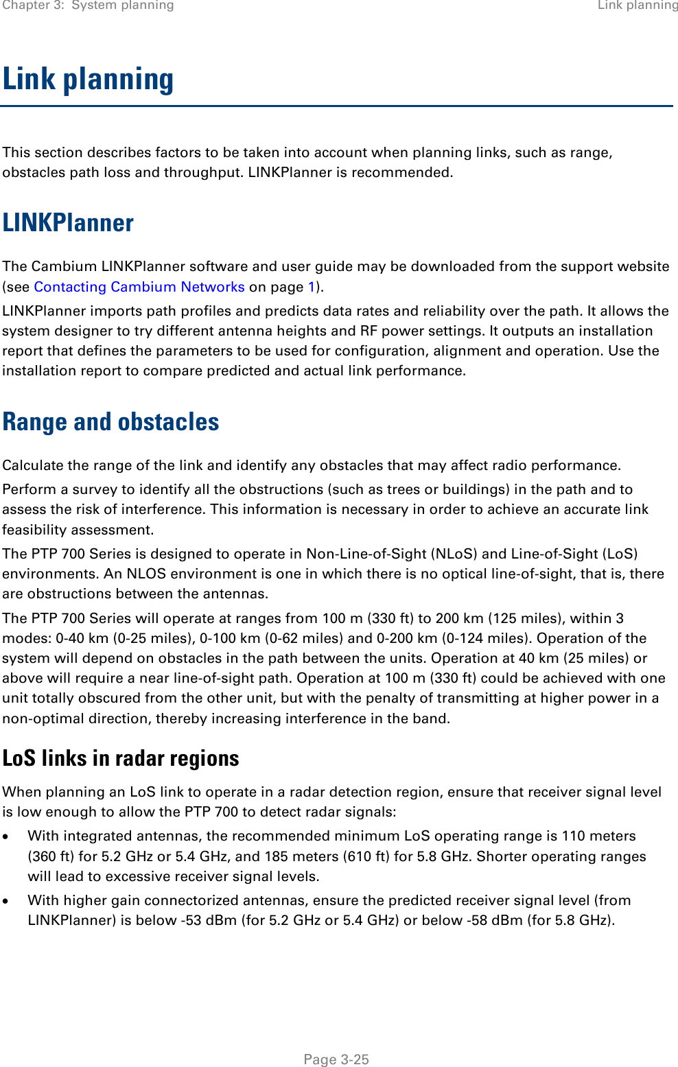 Chapter 3:  System planning Link planning  Link planning This section describes factors to be taken into account when planning links, such as range, obstacles path loss and throughput. LINKPlanner is recommended. LINKPlanner The Cambium LINKPlanner software and user guide may be downloaded from the support website (see Contacting Cambium Networks on page 1). LINKPlanner imports path profiles and predicts data rates and reliability over the path. It allows the system designer to try different antenna heights and RF power settings. It outputs an installation report that defines the parameters to be used for configuration, alignment and operation. Use the installation report to compare predicted and actual link performance. Range and obstacles Calculate the range of the link and identify any obstacles that may affect radio performance. Perform a survey to identify all the obstructions (such as trees or buildings) in the path and to assess the risk of interference. This information is necessary in order to achieve an accurate link feasibility assessment. The PTP 700 Series is designed to operate in Non-Line-of-Sight (NLoS) and Line-of-Sight (LoS) environments. An NLOS environment is one in which there is no optical line-of-sight, that is, there are obstructions between the antennas. The PTP 700 Series will operate at ranges from 100 m (330 ft) to 200 km (125 miles), within 3 modes: 0-40 km (0-25 miles), 0-100 km (0-62 miles) and 0-200 km (0-124 miles). Operation of the system will depend on obstacles in the path between the units. Operation at 40 km (25 miles) or above will require a near line-of-sight path. Operation at 100 m (330 ft) could be achieved with one unit totally obscured from the other unit, but with the penalty of transmitting at higher power in a non-optimal direction, thereby increasing interference in the band. LoS links in radar regions When planning an LoS link to operate in a radar detection region, ensure that receiver signal level is low enough to allow the PTP 700 to detect radar signals: • With integrated antennas, the recommended minimum LoS operating range is 110 meters (360 ft) for 5.2 GHz or 5.4 GHz, and 185 meters (610 ft) for 5.8 GHz. Shorter operating ranges will lead to excessive receiver signal levels. • With higher gain connectorized antennas, ensure the predicted receiver signal level (from LINKPlanner) is below -53 dBm (for 5.2 GHz or 5.4 GHz) or below -58 dBm (for 5.8 GHz).  Page 3-25 