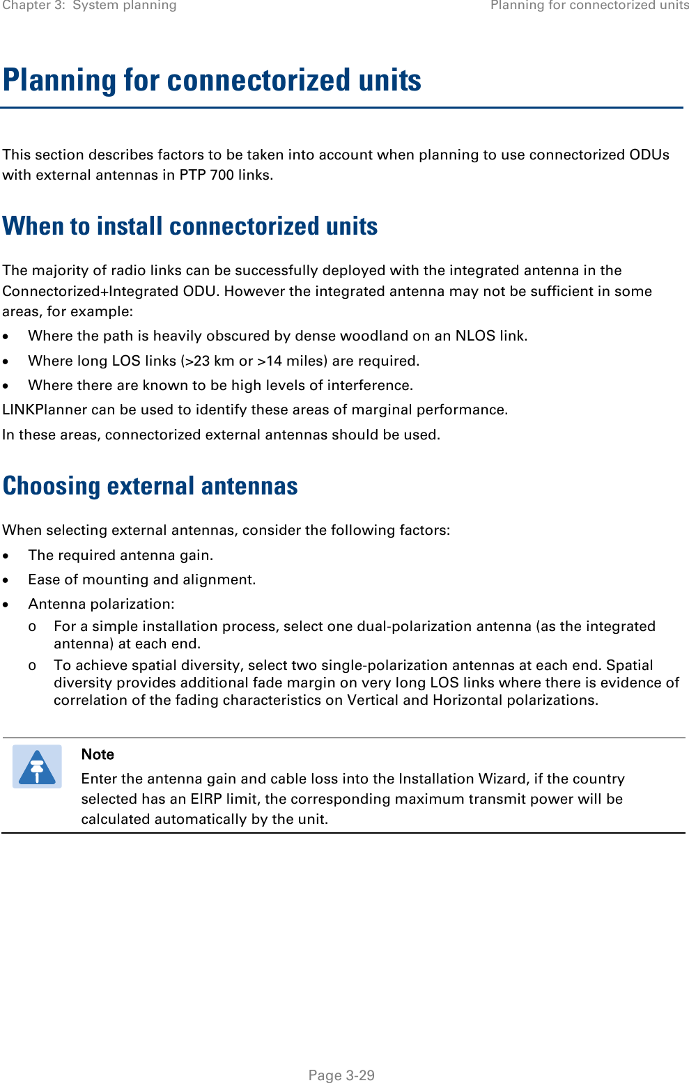 Chapter 3:  System planning Planning for connectorized units  Planning for connectorized units This section describes factors to be taken into account when planning to use connectorized ODUs with external antennas in PTP 700 links. When to install connectorized units The majority of radio links can be successfully deployed with the integrated antenna in the Connectorized+Integrated ODU. However the integrated antenna may not be sufficient in some areas, for example: • Where the path is heavily obscured by dense woodland on an NLOS link. • Where long LOS links (&gt;23 km or &gt;14 miles) are required.  • Where there are known to be high levels of interference. LINKPlanner can be used to identify these areas of marginal performance. In these areas, connectorized external antennas should be used. Choosing external antennas When selecting external antennas, consider the following factors: • The required antenna gain. • Ease of mounting and alignment. • Antenna polarization: o For a simple installation process, select one dual-polarization antenna (as the integrated antenna) at each end. o To achieve spatial diversity, select two single-polarization antennas at each end. Spatial diversity provides additional fade margin on very long LOS links where there is evidence of correlation of the fading characteristics on Vertical and Horizontal polarizations.   Note Enter the antenna gain and cable loss into the Installation Wizard, if the country selected has an EIRP limit, the corresponding maximum transmit power will be calculated automatically by the unit.    Page 3-29 