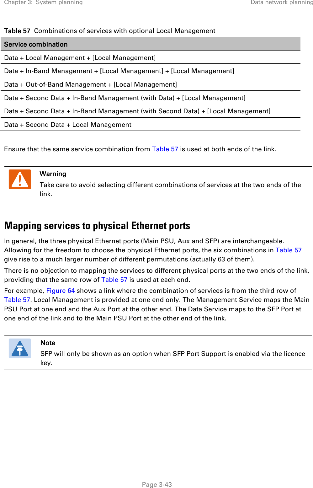 Chapter 3:  System planning Data network planning  Table 57  Combinations of services with optional Local Management Service combination Data + Local Management + [Local Management] Data + In-Band Management + [Local Management] + [Local Management] Data + Out-of-Band Management + [Local Management] Data + Second Data + In-Band Management (with Data) + [Local Management] Data + Second Data + In-Band Management (with Second Data) + [Local Management] Data + Second Data + Local Management  Ensure that the same service combination from Table 57 is used at both ends of the link.   Warning Take care to avoid selecting different combinations of services at the two ends of the link.  Mapping services to physical Ethernet ports In general, the three physical Ethernet ports (Main PSU, Aux and SFP) are interchangeable. Allowing for the freedom to choose the physical Ethernet ports, the six combinations in Table 57 give rise to a much larger number of different permutations (actually 63 of them). There is no objection to mapping the services to different physical ports at the two ends of the link, providing that the same row of Table 57 is used at each end. For example, Figure 64 shows a link where the combination of services is from the third row of Table 57. Local Management is provided at one end only. The Management Service maps the Main PSU Port at one end and the Aux Port at the other end. The Data Service maps to the SFP Port at one end of the link and to the Main PSU Port at the other end of the link.   Note SFP will only be shown as an option when SFP Port Support is enabled via the licence key.   Page 3-43 