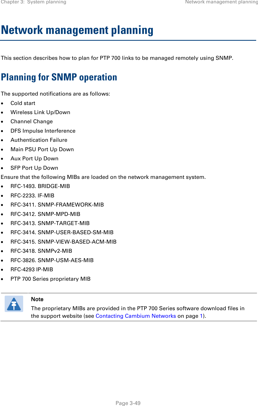 Chapter 3:  System planning Network management planning  Network management planning This section describes how to plan for PTP 700 links to be managed remotely using SNMP. Planning for SNMP operation The supported notifications are as follows: • Cold start • Wireless Link Up/Down • Channel Change • DFS Impulse Interference • Authentication Failure • Main PSU Port Up Down • Aux Port Up Down • SFP Port Up Down Ensure that the following MIBs are loaded on the network management system. • RFC-1493. BRIDGE-MIB • RFC-2233. IF-MIB • RFC-3411. SNMP-FRAMEWORK-MIB • RFC-3412. SNMP-MPD-MIB • RFC-3413. SNMP-TARGET-MIB • RFC-3414. SNMP-USER-BASED-SM-MIB • RFC-3415. SNMP-VIEW-BASED-ACM-MIB • RFC-3418. SNMPv2-MIB • RFC-3826. SNMP-USM-AES-MIB • RFC-4293 IP-MIB • PTP 700 Series proprietary MIB   Note The proprietary MIBs are provided in the PTP 700 Series software download files in the support website (see Contacting Cambium Networks on page 1).    Page 3-49 