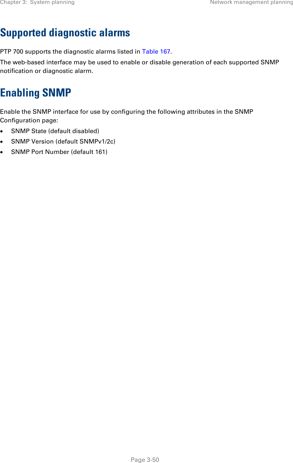 Chapter 3:  System planning Network management planning  Supported diagnostic alarms PTP 700 supports the diagnostic alarms listed in Table 167. The web-based interface may be used to enable or disable generation of each supported SNMP notification or diagnostic alarm. Enabling SNMP Enable the SNMP interface for use by configuring the following attributes in the SNMP Configuration page: • SNMP State (default disabled) • SNMP Version (default SNMPv1/2c) • SNMP Port Number (default 161)     Page 3-50 