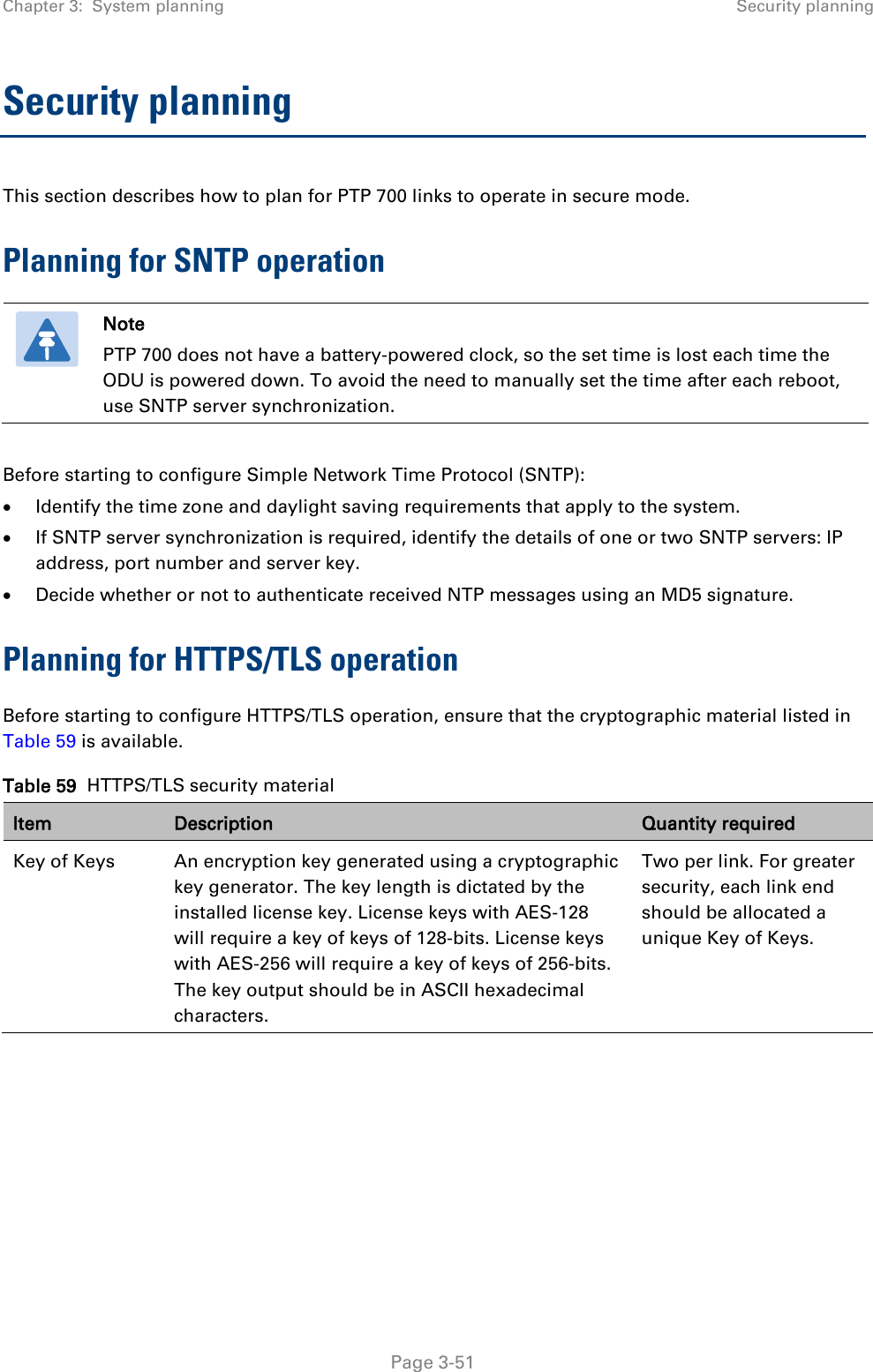 Chapter 3:  System planning Security planning  Security planning This section describes how to plan for PTP 700 links to operate in secure mode. Planning for SNTP operation  Note PTP 700 does not have a battery-powered clock, so the set time is lost each time the ODU is powered down. To avoid the need to manually set the time after each reboot, use SNTP server synchronization.  Before starting to configure Simple Network Time Protocol (SNTP): • Identify the time zone and daylight saving requirements that apply to the system. • If SNTP server synchronization is required, identify the details of one or two SNTP servers: IP address, port number and server key. • Decide whether or not to authenticate received NTP messages using an MD5 signature. Planning for HTTPS/TLS operation Before starting to configure HTTPS/TLS operation, ensure that the cryptographic material listed in Table 59 is available. Table 59  HTTPS/TLS security material Item Description Quantity required Key of Keys An encryption key generated using a cryptographic key generator. The key length is dictated by the installed license key. License keys with AES-128 will require a key of keys of 128-bits. License keys with AES-256 will require a key of keys of 256-bits. The key output should be in ASCII hexadecimal characters. Two per link. For greater security, each link end should be allocated a unique Key of Keys.  Page 3-51 