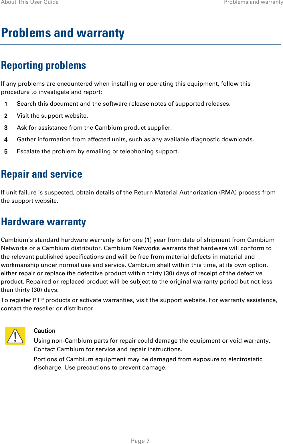 About This User Guide Problems and warranty  Problems and warranty Reporting problems If any problems are encountered when installing or operating this equipment, follow this procedure to investigate and report: 1 Search this document and the software release notes of supported releases. 2 Visit the support website. 3 Ask for assistance from the Cambium product supplier. 4 Gather information from affected units, such as any available diagnostic downloads. 5 Escalate the problem by emailing or telephoning support. Repair and service If unit failure is suspected, obtain details of the Return Material Authorization (RMA) process from the support website. Hardware warranty Cambium’s standard hardware warranty is for one (1) year from date of shipment from Cambium Networks or a Cambium distributor. Cambium Networks warrants that hardware will conform to the relevant published specifications and will be free from material defects in material and workmanship under normal use and service. Cambium shall within this time, at its own option, either repair or replace the defective product within thirty (30) days of receipt of the defective product. Repaired or replaced product will be subject to the original warranty period but not less than thirty (30) days. To register PTP products or activate warranties, visit the support website. For warranty assistance, contact the reseller or distributor.   Caution Using non-Cambium parts for repair could damage the equipment or void warranty. Contact Cambium for service and repair instructions. Portions of Cambium equipment may be damaged from exposure to electrostatic discharge. Use precautions to prevent damage.   Page 7 
