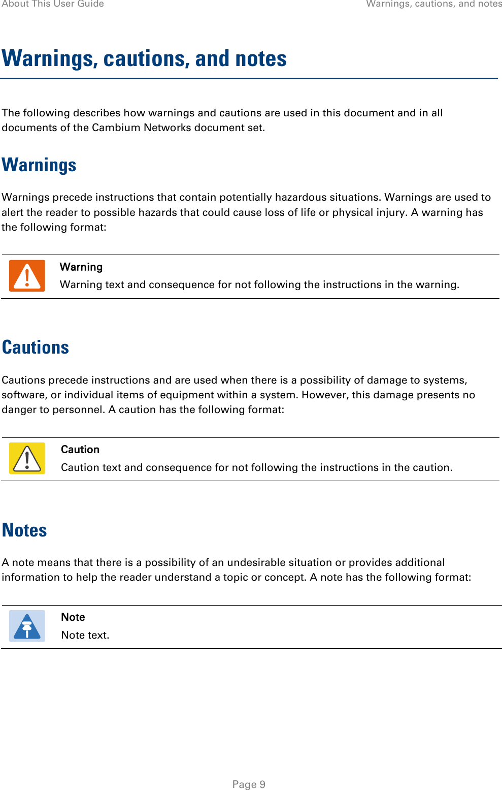 About This User Guide Warnings, cautions, and notes  Warnings, cautions, and notes The following describes how warnings and cautions are used in this document and in all documents of the Cambium Networks document set. Warnings Warnings precede instructions that contain potentially hazardous situations. Warnings are used to alert the reader to possible hazards that could cause loss of life or physical injury. A warning has the following format:   Warning Warning text and consequence for not following the instructions in the warning.  Cautions Cautions precede instructions and are used when there is a possibility of damage to systems, software, or individual items of equipment within a system. However, this damage presents no danger to personnel. A caution has the following format:   Caution Caution text and consequence for not following the instructions in the caution.  Notes A note means that there is a possibility of an undesirable situation or provides additional information to help the reader understand a topic or concept. A note has the following format:   Note Note text.   Page 9 