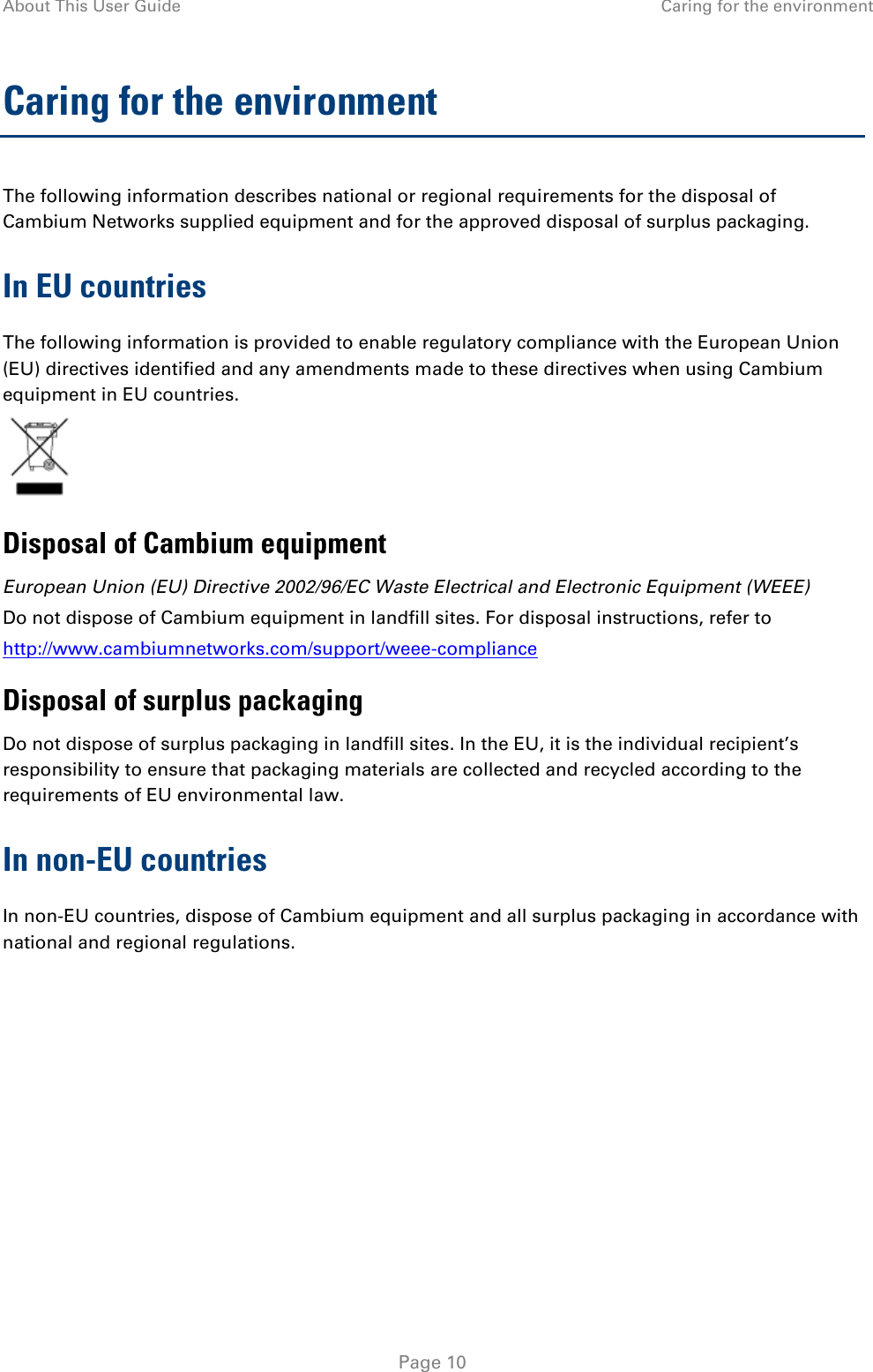 About This User Guide Caring for the environment  Caring for the environment The following information describes national or regional requirements for the disposal of Cambium Networks supplied equipment and for the approved disposal of surplus packaging. In EU countries The following information is provided to enable regulatory compliance with the European Union (EU) directives identified and any amendments made to these directives when using Cambium equipment in EU countries.  Disposal of Cambium equipment European Union (EU) Directive 2002/96/EC Waste Electrical and Electronic Equipment (WEEE) Do not dispose of Cambium equipment in landfill sites. For disposal instructions, refer to  http://www.cambiumnetworks.com/support/weee-compliance Disposal of surplus packaging Do not dispose of surplus packaging in landfill sites. In the EU, it is the individual recipient’s responsibility to ensure that packaging materials are collected and recycled according to the requirements of EU environmental law. In non-EU countries In non-EU countries, dispose of Cambium equipment and all surplus packaging in accordance with national and regional regulations.    Page 10 