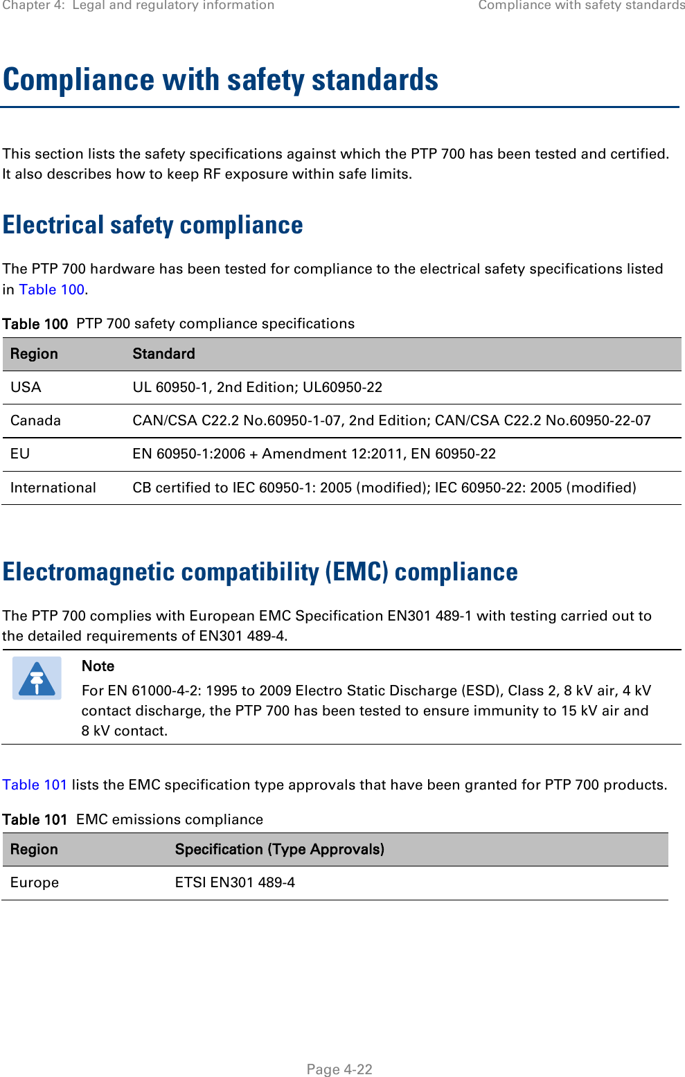 Chapter 4:  Legal and regulatory information Compliance with safety standards  Compliance with safety standards This section lists the safety specifications against which the PTP 700 has been tested and certified. It also describes how to keep RF exposure within safe limits. Electrical safety compliance  The PTP 700 hardware has been tested for compliance to the electrical safety specifications listed in Table 100. Table 100  PTP 700 safety compliance specifications Region Standard USA UL 60950-1, 2nd Edition; UL60950-22 Canada CAN/CSA C22.2 No.60950-1-07, 2nd Edition; CAN/CSA C22.2 No.60950-22-07 EU EN 60950-1:2006 + Amendment 12:2011, EN 60950-22 International CB certified to IEC 60950-1: 2005 (modified); IEC 60950-22: 2005 (modified)  Electromagnetic compatibility (EMC) compliance The PTP 700 complies with European EMC Specification EN301 489-1 with testing carried out to the detailed requirements of EN301 489-4.   Note For EN 61000-4-2: 1995 to 2009 Electro Static Discharge (ESD), Class 2, 8 kV air, 4 kV contact discharge, the PTP 700 has been tested to ensure immunity to 15 kV air and 8 kV contact.  Table 101 lists the EMC specification type approvals that have been granted for PTP 700 products. Table 101  EMC emissions compliance Region Specification (Type Approvals) Europe ETSI EN301 489-4   Page 4-22 
