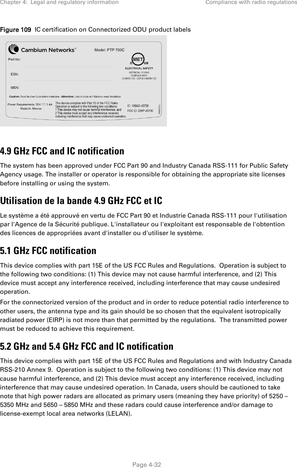 Chapter 4:  Legal and regulatory information Compliance with radio regulations  Figure 109  IC certification on Connectorized ODU product labels   4.9 GHz FCC and IC notification The system has been approved under FCC Part 90 and Industry Canada RSS-111 for Public Safety Agency usage. The installer or operator is responsible for obtaining the appropriate site licenses before installing or using the system. Utilisation de la bande 4.9 GHz FCC et IC Le système a été approuvé en vertu de FCC Part 90 et Industrie Canada RSS-111 pour l&apos;utilisation par l&apos;Agence de la Sécurité publique. L&apos;installateur ou l&apos;exploitant est responsable de l&apos;obtention des licences de appropriées avant d&apos;installer ou d&apos;utiliser le système. 5.1 GHz FCC notification This device complies with part 15E of the US FCC Rules and Regulations.  Operation is subject to the following two conditions: (1) This device may not cause harmful interference, and (2) This device must accept any interference received, including interference that may cause undesired operation. For the connectorized version of the product and in order to reduce potential radio interference to other users, the antenna type and its gain should be so chosen that the equivalent isotropically radiated power (EIRP) is not more than that permitted by the regulations.  The transmitted power must be reduced to achieve this requirement. 5.2 GHz and 5.4 GHz FCC and IC notification This device complies with part 15E of the US FCC Rules and Regulations and with Industry Canada RSS-210 Annex 9.  Operation is subject to the following two conditions: (1) This device may not cause harmful interference, and (2) This device must accept any interference received, including interference that may cause undesired operation. In Canada, users should be cautioned to take note that high power radars are allocated as primary users (meaning they have priority) of 5250 – 5350 MHz and 5650 – 5850 MHz and these radars could cause interference and/or damage to license-exempt local area networks (LELAN).  Page 4-32 