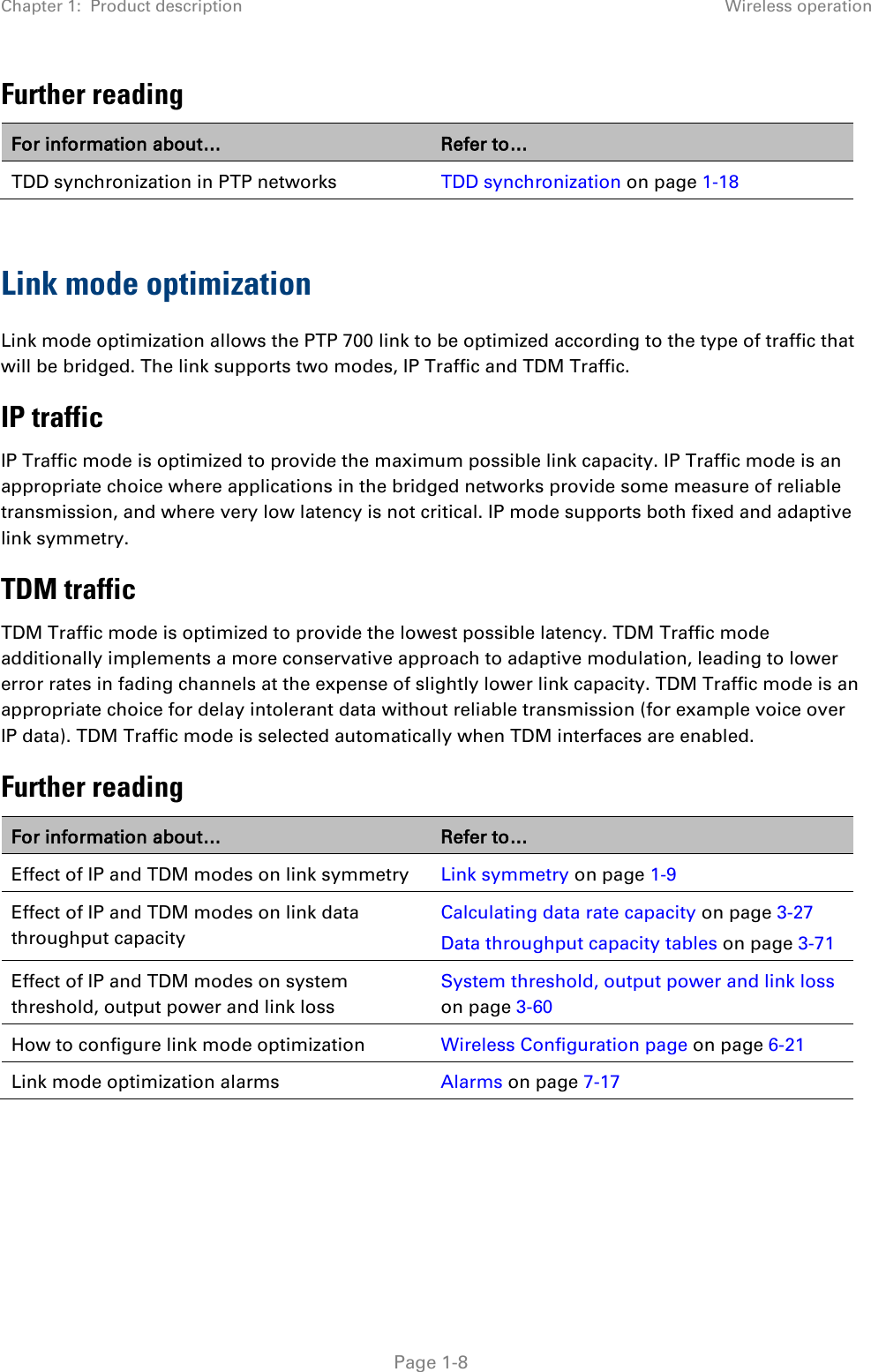 Chapter 1:  Product description Wireless operation  Further reading For information about… Refer to… TDD synchronization in PTP networks TDD synchronization on page 1-18  Link mode optimization Link mode optimization allows the PTP 700 link to be optimized according to the type of traffic that will be bridged. The link supports two modes, IP Traffic and TDM Traffic. IP traffic IP Traffic mode is optimized to provide the maximum possible link capacity. IP Traffic mode is an appropriate choice where applications in the bridged networks provide some measure of reliable transmission, and where very low latency is not critical. IP mode supports both fixed and adaptive link symmetry. TDM traffic TDM Traffic mode is optimized to provide the lowest possible latency. TDM Traffic mode additionally implements a more conservative approach to adaptive modulation, leading to lower error rates in fading channels at the expense of slightly lower link capacity. TDM Traffic mode is an appropriate choice for delay intolerant data without reliable transmission (for example voice over IP data). TDM Traffic mode is selected automatically when TDM interfaces are enabled. Further reading For information about… Refer to… Effect of IP and TDM modes on link symmetry Link symmetry on page 1-9 Effect of IP and TDM modes on link data throughput capacity Calculating data rate capacity on page 3-27 Data throughput capacity tables on page 3-71 Effect of IP and TDM modes on system threshold, output power and link loss System threshold, output power and link loss on page 3-60 How to configure link mode optimization Wireless Configuration page on page 6-21 Link mode optimization alarms Alarms on page 7-17   Page 1-8 