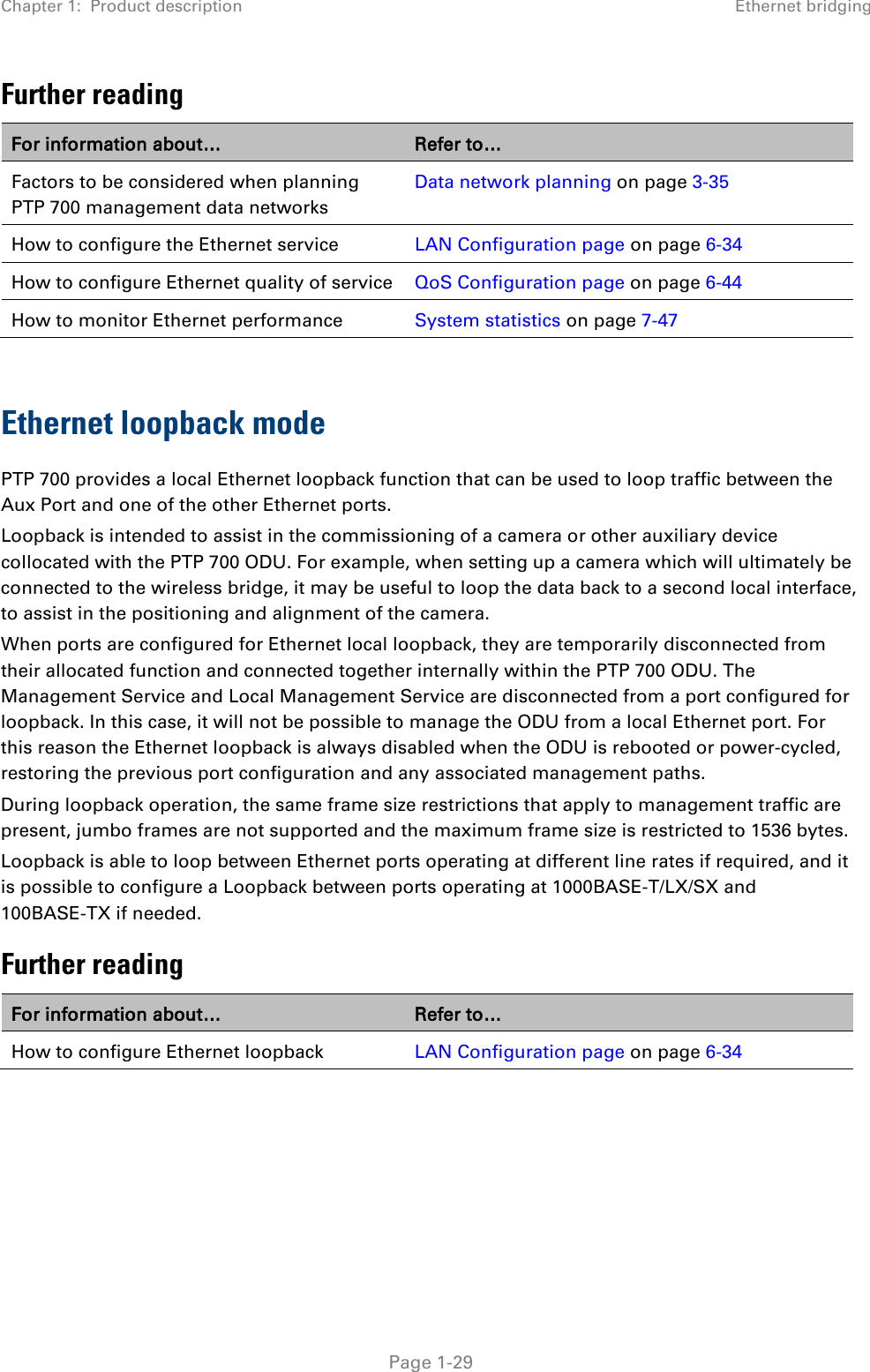 Chapter 1:  Product description Ethernet bridging  Further reading For information about… Refer to… Factors to be considered when planning PTP 700 management data networks Data network planning on page 3-35 How to configure the Ethernet service LAN Configuration page on page 6-34 How to configure Ethernet quality of service QoS Configuration page on page 6-44 How to monitor Ethernet performance System statistics on page 7-47  Ethernet loopback mode PTP 700 provides a local Ethernet loopback function that can be used to loop traffic between the Aux Port and one of the other Ethernet ports.  Loopback is intended to assist in the commissioning of a camera or other auxiliary device collocated with the PTP 700 ODU. For example, when setting up a camera which will ultimately be connected to the wireless bridge, it may be useful to loop the data back to a second local interface, to assist in the positioning and alignment of the camera. When ports are configured for Ethernet local loopback, they are temporarily disconnected from their allocated function and connected together internally within the PTP 700 ODU. The Management Service and Local Management Service are disconnected from a port configured for loopback. In this case, it will not be possible to manage the ODU from a local Ethernet port. For this reason the Ethernet loopback is always disabled when the ODU is rebooted or power-cycled, restoring the previous port configuration and any associated management paths. During loopback operation, the same frame size restrictions that apply to management traffic are present, jumbo frames are not supported and the maximum frame size is restricted to 1536 bytes. Loopback is able to loop between Ethernet ports operating at different line rates if required, and it is possible to configure a Loopback between ports operating at 1000BASE-T/LX/SX and 100BASE-TX if needed. Further reading For information about… Refer to… How to configure Ethernet loopback LAN Configuration page on page 6-34      Page 1-29 