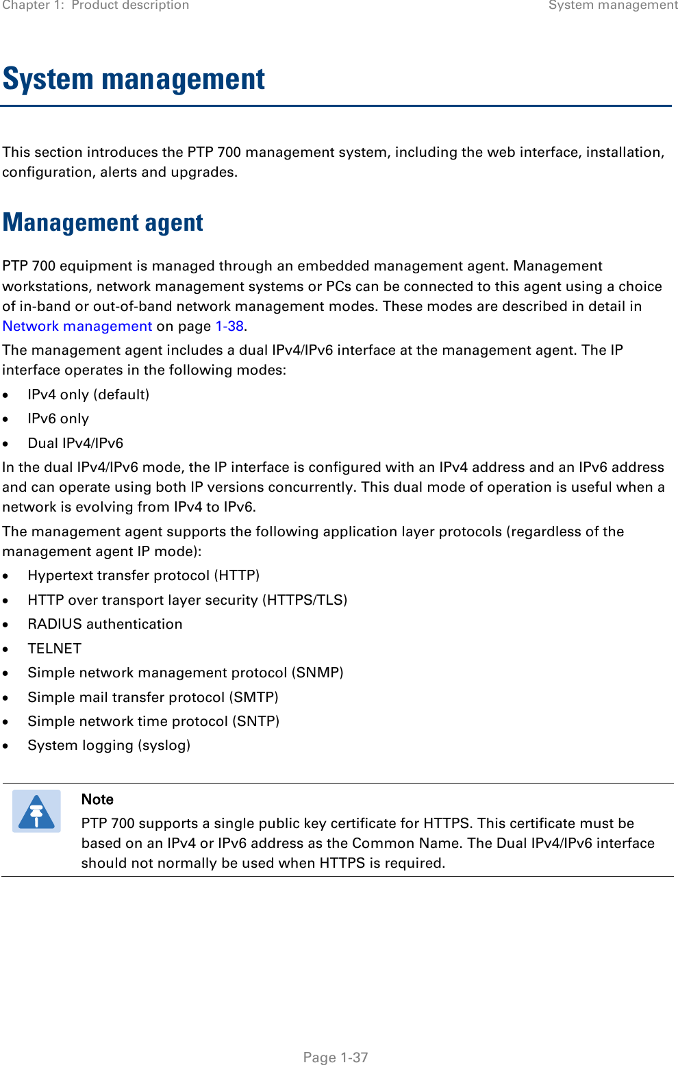 Chapter 1:  Product description System management  System management  This section introduces the PTP 700 management system, including the web interface, installation, configuration, alerts and upgrades. Management agent PTP 700 equipment is managed through an embedded management agent. Management workstations, network management systems or PCs can be connected to this agent using a choice of in-band or out-of-band network management modes. These modes are described in detail in Network management on page 1-38. The management agent includes a dual IPv4/IPv6 interface at the management agent. The IP interface operates in the following modes: • IPv4 only (default) • IPv6 only • Dual IPv4/IPv6 In the dual IPv4/IPv6 mode, the IP interface is configured with an IPv4 address and an IPv6 address and can operate using both IP versions concurrently. This dual mode of operation is useful when a network is evolving from IPv4 to IPv6. The management agent supports the following application layer protocols (regardless of the management agent IP mode): • Hypertext transfer protocol (HTTP) • HTTP over transport layer security (HTTPS/TLS) • RADIUS authentication • TELNET • Simple network management protocol (SNMP) • Simple mail transfer protocol (SMTP) • Simple network time protocol (SNTP) • System logging (syslog)   Note PTP 700 supports a single public key certificate for HTTPS. This certificate must be based on an IPv4 or IPv6 address as the Common Name. The Dual IPv4/IPv6 interface should not normally be used when HTTPS is required.      Page 1-37 