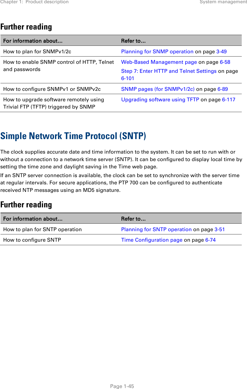 Chapter 1:  Product description System management  Further reading For information about… Refer to… How to plan for SNMPv1/2c Planning for SNMP operation on page 3-49 How to enable SNMP control of HTTP, Telnet and passwords Web-Based Management page on page 6-58 Step 7: Enter HTTP and Telnet Settings on page 6-101 How to configure SNMPv1 or SNMPv2c SNMP pages (for SNMPv1/2c) on page 6-89 How to upgrade software remotely using Trivial FTP (TFTP) triggered by SNMP Upgrading software using TFTP on page 6-117  Simple Network Time Protocol (SNTP) The clock supplies accurate date and time information to the system. It can be set to run with or without a connection to a network time server (SNTP). It can be configured to display local time by setting the time zone and daylight saving in the Time web page. If an SNTP server connection is available, the clock can be set to synchronize with the server time at regular intervals. For secure applications, the PTP 700 can be configured to authenticate received NTP messages using an MD5 signature. Further reading For information about… Refer to… How to plan for SNTP operation Planning for SNTP operation on page 3-51 How to configure SNTP Time Configuration page on page 6-74      Page 1-45 
