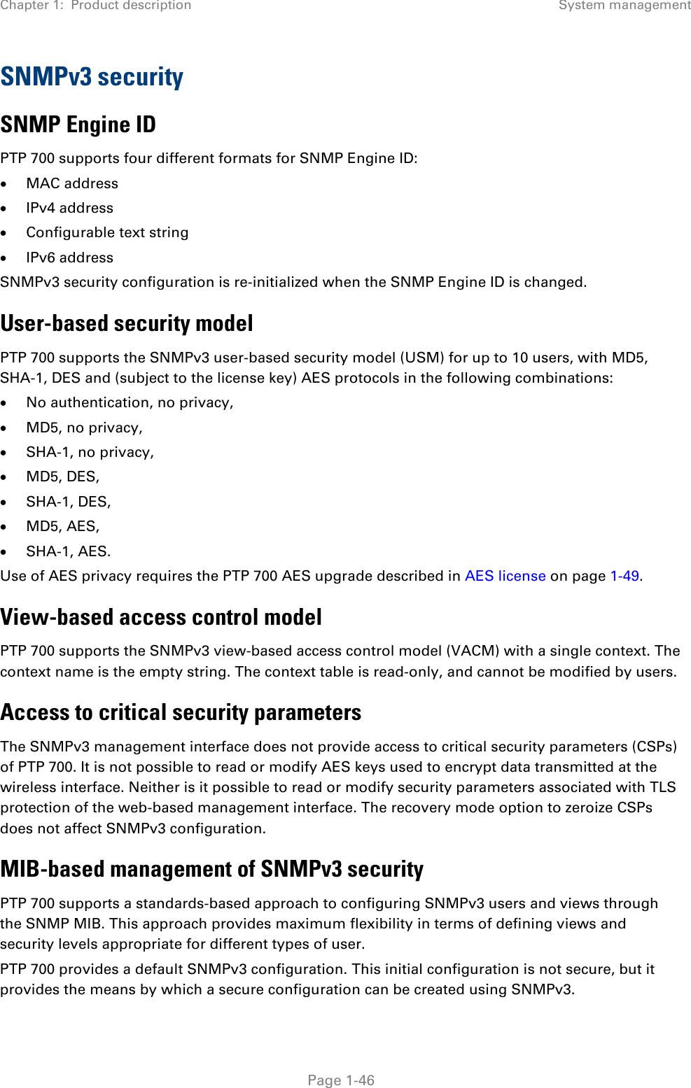 Chapter 1:  Product description System management  SNMPv3 security SNMP Engine ID PTP 700 supports four different formats for SNMP Engine ID: • MAC address • IPv4 address • Configurable text string • IPv6 address SNMPv3 security configuration is re-initialized when the SNMP Engine ID is changed. User-based security model PTP 700 supports the SNMPv3 user-based security model (USM) for up to 10 users, with MD5, SHA-1, DES and (subject to the license key) AES protocols in the following combinations: • No authentication, no privacy, • MD5, no privacy, • SHA-1, no privacy, • MD5, DES, • SHA-1, DES, • MD5, AES, • SHA-1, AES. Use of AES privacy requires the PTP 700 AES upgrade described in AES license on page 1-49. View-based access control model PTP 700 supports the SNMPv3 view-based access control model (VACM) with a single context. The context name is the empty string. The context table is read-only, and cannot be modified by users.  Access to critical security parameters The SNMPv3 management interface does not provide access to critical security parameters (CSPs) of PTP 700. It is not possible to read or modify AES keys used to encrypt data transmitted at the wireless interface. Neither is it possible to read or modify security parameters associated with TLS protection of the web-based management interface. The recovery mode option to zeroize CSPs does not affect SNMPv3 configuration. MIB-based management of SNMPv3 security PTP 700 supports a standards-based approach to configuring SNMPv3 users and views through the SNMP MIB. This approach provides maximum flexibility in terms of defining views and security levels appropriate for different types of user. PTP 700 provides a default SNMPv3 configuration. This initial configuration is not secure, but it provides the means by which a secure configuration can be created using SNMPv3.  Page 1-46 