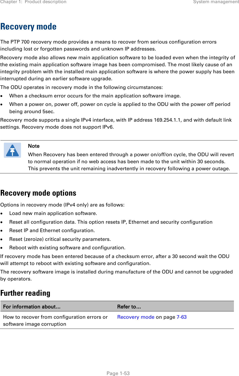 Chapter 1:  Product description System management  Recovery mode The PTP 700 recovery mode provides a means to recover from serious configuration errors including lost or forgotten passwords and unknown IP addresses. Recovery mode also allows new main application software to be loaded even when the integrity of the existing main application software image has been compromised. The most likely cause of an integrity problem with the installed main application software is where the power supply has been interrupted during an earlier software upgrade. The ODU operates in recovery mode in the following circumstances: • When a checksum error occurs for the main application software image. • When a power on, power off, power on cycle is applied to the ODU with the power off period being around 5sec. Recovery mode supports a single IPv4 interface, with IP address 169.254.1.1, and with default link settings. Recovery mode does not support IPv6.   Note When Recovery has been entered through a power on/off/on cycle, the ODU will revert to normal operation if no web access has been made to the unit within 30 seconds. This prevents the unit remaining inadvertently in recovery following a power outage.  Recovery mode options Options in recovery mode (IPv4 only) are as follows: • Load new main application software. • Reset all configuration data. This option resets IP, Ethernet and security configuration • Reset IP and Ethernet configuration. • Reset (zeroize) critical security parameters. • Reboot with existing software and configuration. If recovery mode has been entered because of a checksum error, after a 30 second wait the ODU will attempt to reboot with existing software and configuration. The recovery software image is installed during manufacture of the ODU and cannot be upgraded by operators. Further reading For information about… Refer to… How to recover from configuration errors or software image corruption Recovery mode on page 7-63   Page 1-53 