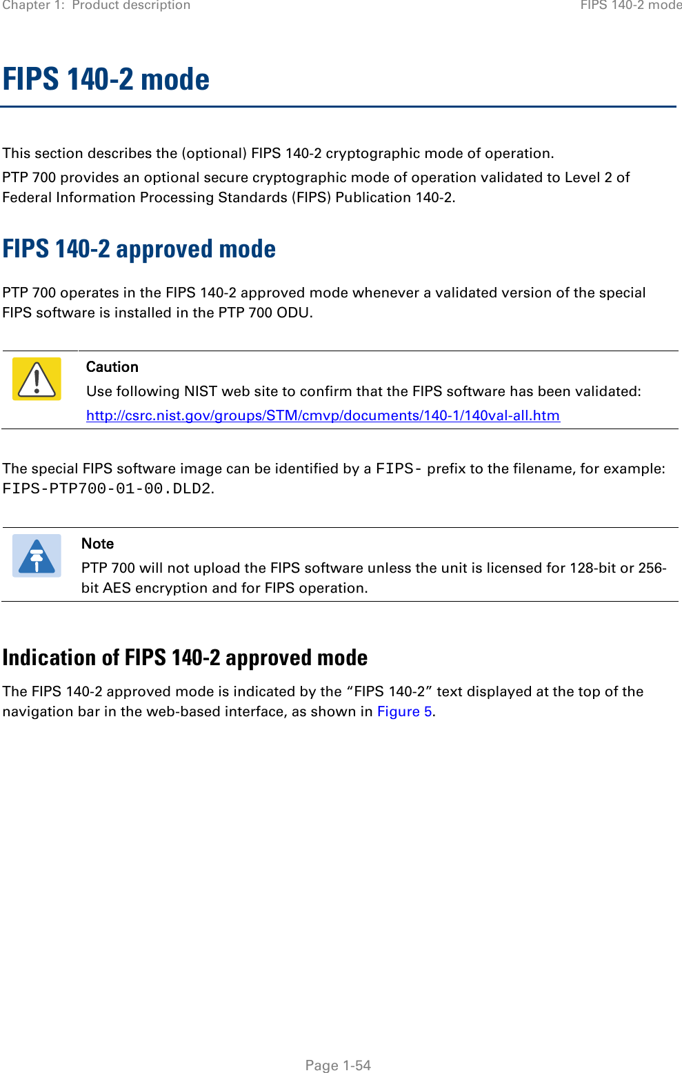 Chapter 1:  Product description FIPS 140-2 mode  FIPS 140-2 mode This section describes the (optional) FIPS 140-2 cryptographic mode of operation. PTP 700 provides an optional secure cryptographic mode of operation validated to Level 2 of Federal Information Processing Standards (FIPS) Publication 140-2. FIPS 140-2 approved mode PTP 700 operates in the FIPS 140-2 approved mode whenever a validated version of the special FIPS software is installed in the PTP 700 ODU.   Caution Use following NIST web site to confirm that the FIPS software has been validated: http://csrc.nist.gov/groups/STM/cmvp/documents/140-1/140val-all.htm  The special FIPS software image can be identified by a FIPS- prefix to the filename, for example: FIPS-PTP700-01-00.DLD2.   Note PTP 700 will not upload the FIPS software unless the unit is licensed for 128-bit or 256-bit AES encryption and for FIPS operation.  Indication of FIPS 140-2 approved mode The FIPS 140-2 approved mode is indicated by the “FIPS 140-2” text displayed at the top of the navigation bar in the web-based interface, as shown in Figure 5.  Page 1-54 