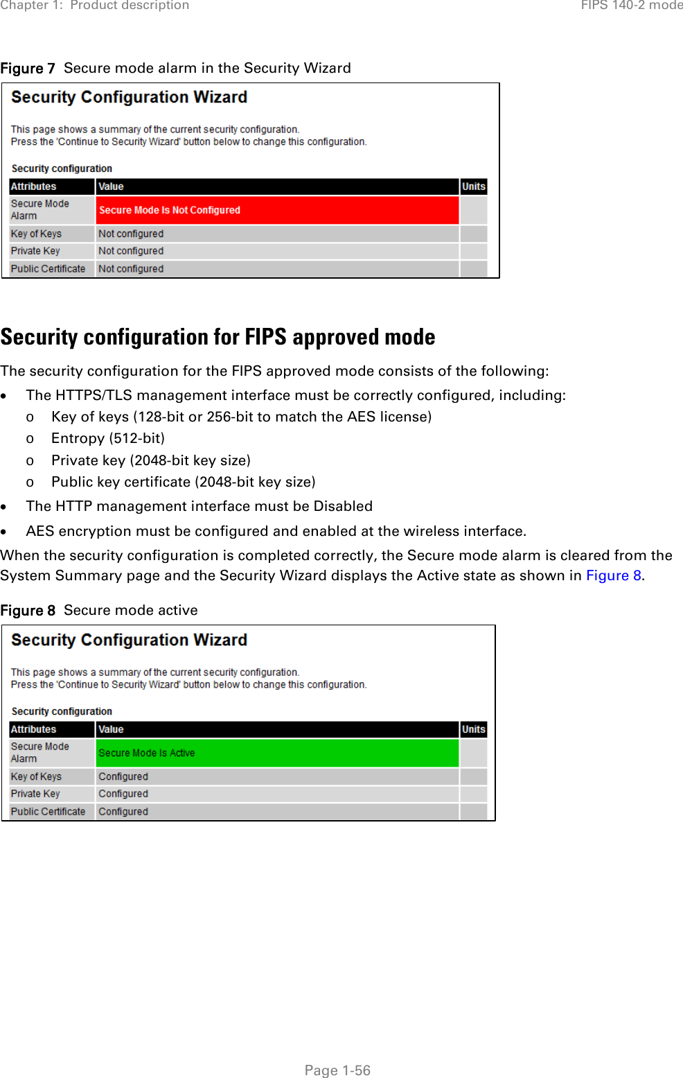 Chapter 1:  Product description FIPS 140-2 mode  Figure 7  Secure mode alarm in the Security Wizard   Security configuration for FIPS approved mode The security configuration for the FIPS approved mode consists of the following: • The HTTPS/TLS management interface must be correctly configured, including: o Key of keys (128-bit or 256-bit to match the AES license) o Entropy (512-bit) o Private key (2048-bit key size) o Public key certificate (2048-bit key size) • The HTTP management interface must be Disabled • AES encryption must be configured and enabled at the wireless interface. When the security configuration is completed correctly, the Secure mode alarm is cleared from the System Summary page and the Security Wizard displays the Active state as shown in Figure 8. Figure 8  Secure mode active       Page 1-56 