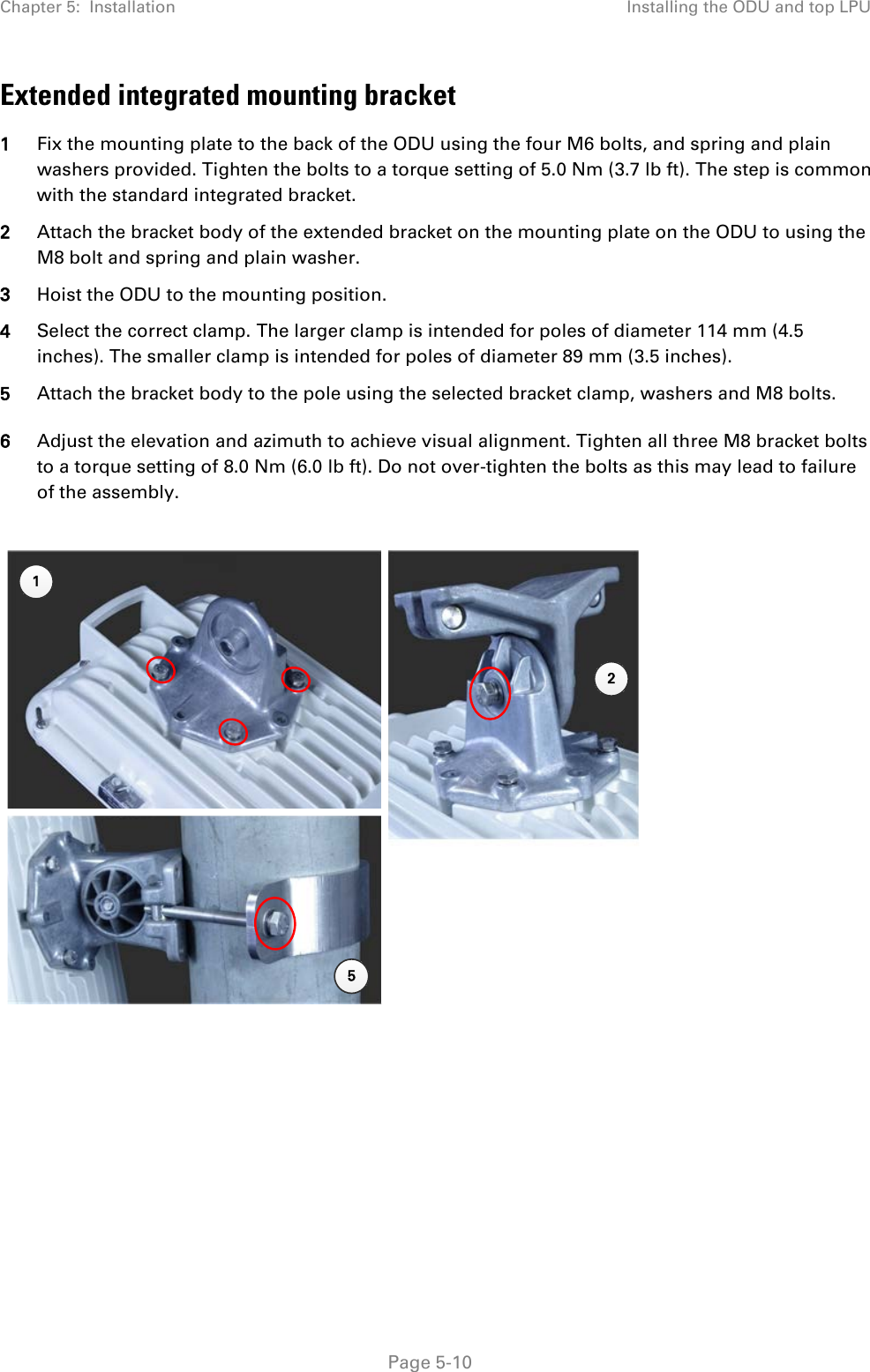Chapter 5:  Installation Installing the ODU and top LPU  Extended integrated mounting bracket 1 Fix the mounting plate to the back of the ODU using the four M6 bolts, and spring and plain washers provided. Tighten the bolts to a torque setting of 5.0 Nm (3.7 lb ft). The step is common with the standard integrated bracket. 2 Attach the bracket body of the extended bracket on the mounting plate on the ODU to using the M8 bolt and spring and plain washer. 3 Hoist the ODU to the mounting position. 4 Select the correct clamp. The larger clamp is intended for poles of diameter 114 mm (4.5 inches). The smaller clamp is intended for poles of diameter 89 mm (3.5 inches). 5 Attach the bracket body to the pole using the selected bracket clamp, washers and M8 bolts. 6 Adjust the elevation and azimuth to achieve visual alignment. Tighten all three M8 bracket bolts to a torque setting of 8.0 Nm (6.0 lb ft). Do not over-tighten the bolts as this may lead to failure of the assembly.   125 Page 5-10 