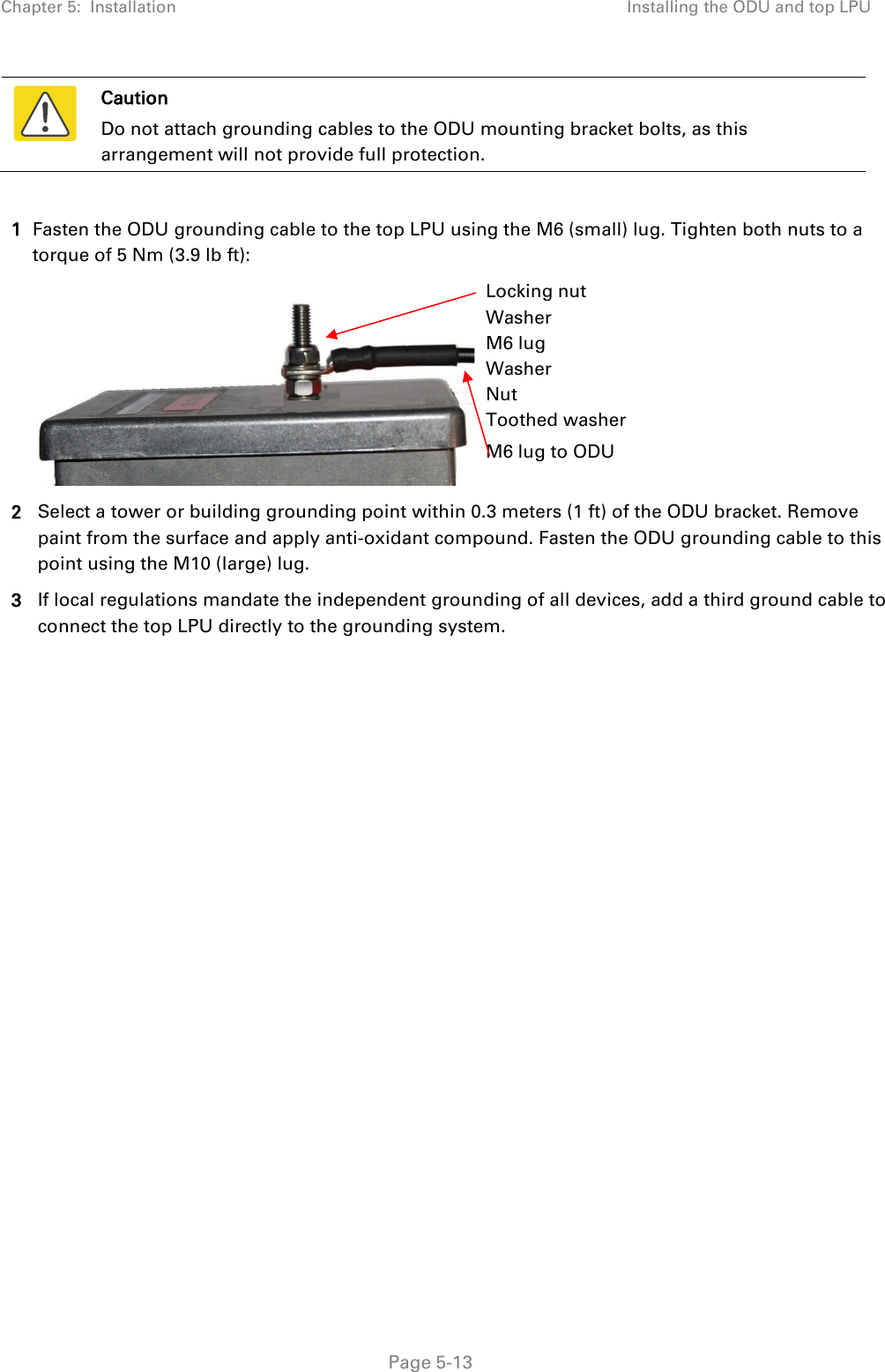 Chapter 5:  Installation Installing the ODU and top LPU   Caution Do not attach grounding cables to the ODU mounting bracket bolts, as this arrangement will not provide full protection.  1 Fasten the ODU grounding cable to the top LPU using the M6 (small) lug. Tighten both nuts to a torque of 5 Nm (3.9 lb ft):   Locking nut Washer M6 lug Washer Nut Toothed washer M6 lug to ODU 2 Select a tower or building grounding point within 0.3 meters (1 ft) of the ODU bracket. Remove paint from the surface and apply anti-oxidant compound. Fasten the ODU grounding cable to this point using the M10 (large) lug. 3 If local regulations mandate the independent grounding of all devices, add a third ground cable to connect the top LPU directly to the grounding system.  Page 5-13 