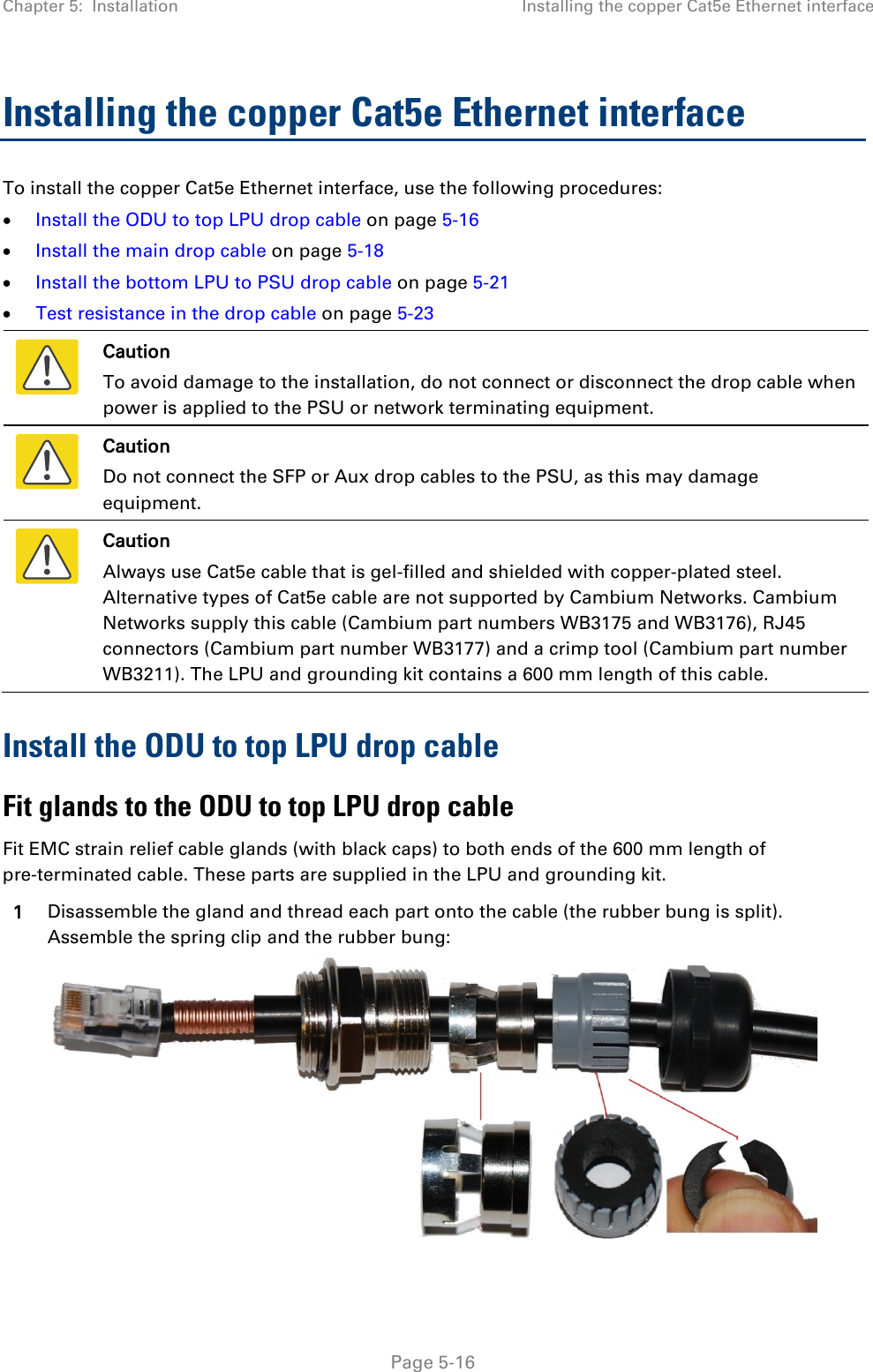 Chapter 5:  Installation Installing the copper Cat5e Ethernet interface  Installing the copper Cat5e Ethernet interface To install the copper Cat5e Ethernet interface, use the following procedures: • Install the ODU to top LPU drop cable on page 5-16 • Install the main drop cable on page 5-18 • Install the bottom LPU to PSU drop cable on page 5-21 • Test resistance in the drop cable on page 5-23  Caution To avoid damage to the installation, do not connect or disconnect the drop cable when power is applied to the PSU or network terminating equipment.  Caution Do not connect the SFP or Aux drop cables to the PSU, as this may damage equipment.  Caution Always use Cat5e cable that is gel-filled and shielded with copper-plated steel. Alternative types of Cat5e cable are not supported by Cambium Networks. Cambium Networks supply this cable (Cambium part numbers WB3175 and WB3176), RJ45 connectors (Cambium part number WB3177) and a crimp tool (Cambium part number WB3211). The LPU and grounding kit contains a 600 mm length of this cable. Install the ODU to top LPU drop cable Fit glands to the ODU to top LPU drop cable Fit EMC strain relief cable glands (with black caps) to both ends of the 600 mm length of pre-terminated cable. These parts are supplied in the LPU and grounding kit. 1 Disassemble the gland and thread each part onto the cable (the rubber bung is split). Assemble the spring clip and the rubber bung:   Page 5-16 