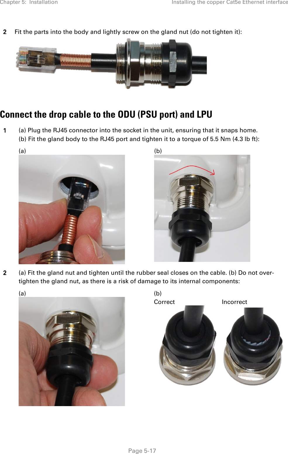 Chapter 5:  Installation Installing the copper Cat5e Ethernet interface  2 Fit the parts into the body and lightly screw on the gland nut (do not tighten it):   Connect the drop cable to the ODU (PSU port) and LPU 1 (a) Plug the RJ45 connector into the socket in the unit, ensuring that it snaps home. (b) Fit the gland body to the RJ45 port and tighten it to a torque of 5.5 Nm (4.3 lb ft):   (a)  (b)  2 (a) Fit the gland nut and tighten until the rubber seal closes on the cable. (b) Do not over-tighten the gland nut, as there is a risk of damage to its internal components:  (a)  (b) Correct   Incorrect    Page 5-17 