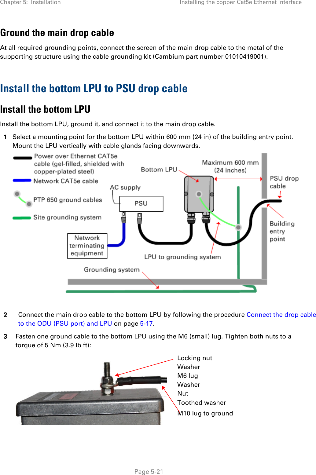 Chapter 5:  Installation Installing the copper Cat5e Ethernet interface  Ground the main drop cable At all required grounding points, connect the screen of the main drop cable to the metal of the supporting structure using the cable grounding kit (Cambium part number 01010419001).  Install the bottom LPU to PSU drop cable Install the bottom LPU Install the bottom LPU, ground it, and connect it to the main drop cable. 1 Select a mounting point for the bottom LPU within 600 mm (24 in) of the building entry point. Mount the LPU vertically with cable glands facing downwards.   2 Connect the main drop cable to the bottom LPU by following the procedure Connect the drop cable to the ODU (PSU port) and LPU on page 5-17. 3 Fasten one ground cable to the bottom LPU using the M6 (small) lug. Tighten both nuts to a torque of 5 Nm (3.9 lb ft):   Locking nut Washer M6 lug Washer Nut Toothed washer M10 lug to ground  Page 5-21 