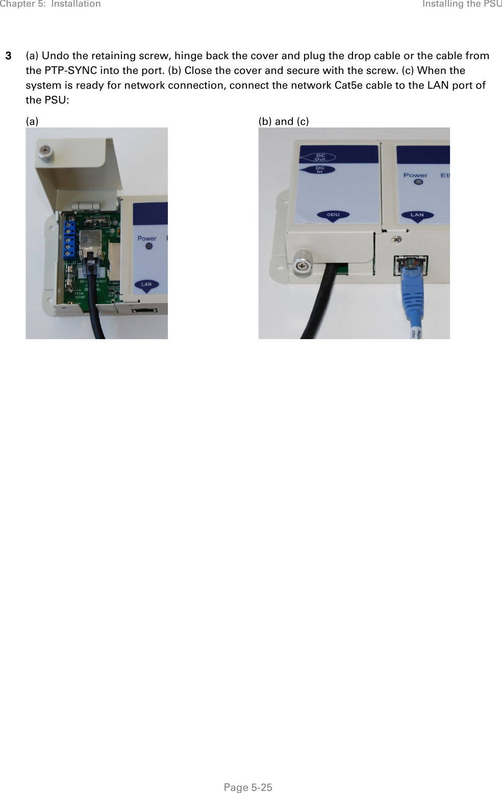 Chapter 5:  Installation Installing the PSU  3 (a) Undo the retaining screw, hinge back the cover and plug the drop cable or the cable from the PTP-SYNC into the port. (b) Close the cover and secure with the screw. (c) When the system is ready for network connection, connect the network Cat5e cable to the LAN port of the PSU:  (a)  (b) and (c)     Page 5-25 