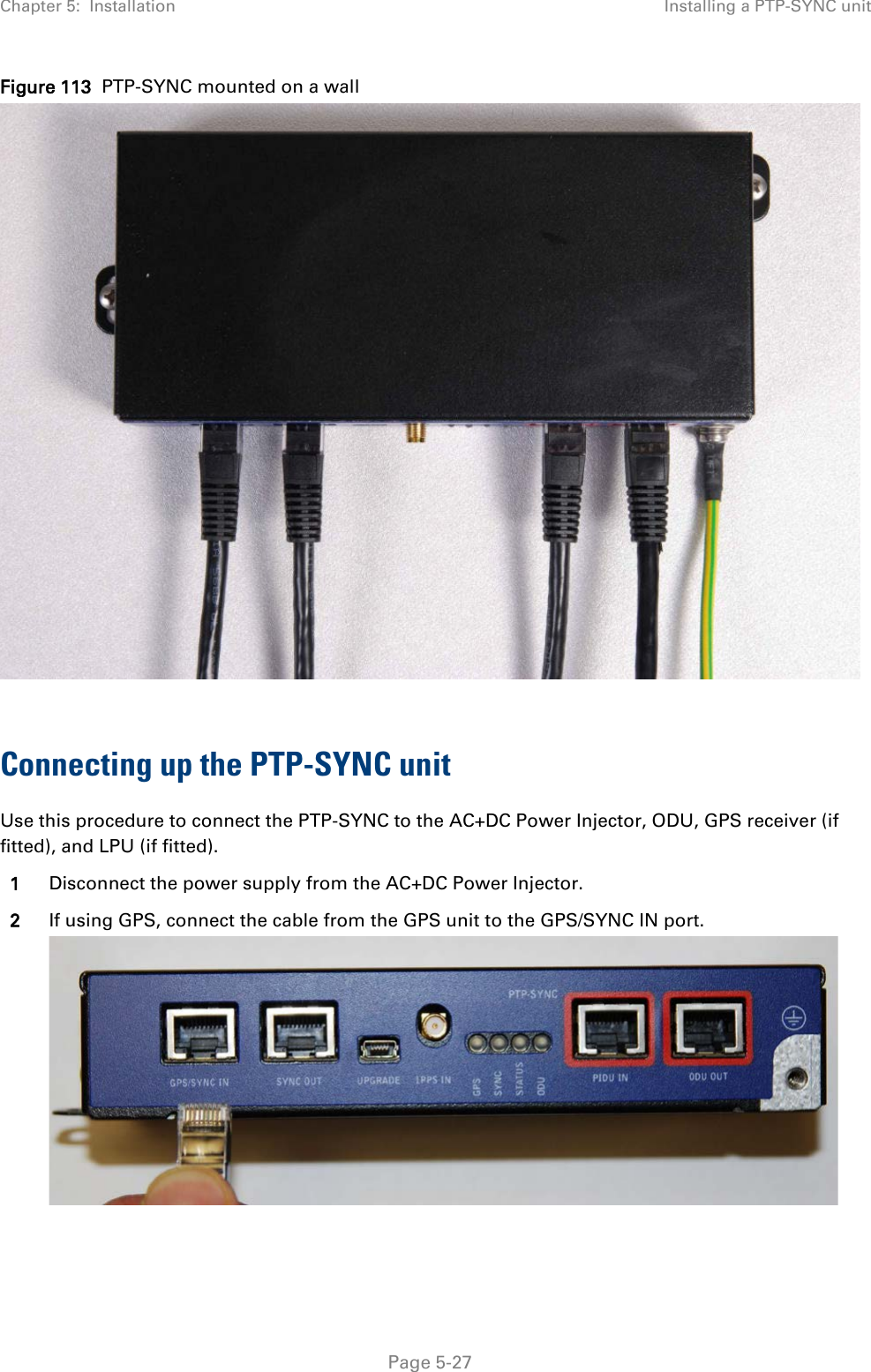 Chapter 5:  Installation Installing a PTP-SYNC unit  Figure 113  PTP-SYNC mounted on a wall   Connecting up the PTP-SYNC unit Use this procedure to connect the PTP-SYNC to the AC+DC Power Injector, ODU, GPS receiver (if fitted), and LPU (if fitted). 1 Disconnect the power supply from the AC+DC Power Injector. 2 If using GPS, connect the cable from the GPS unit to the GPS/SYNC IN port.   Page 5-27 