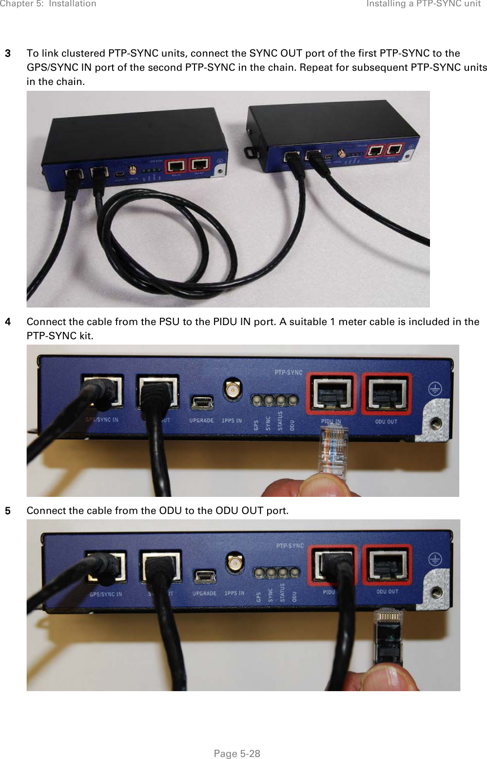 Chapter 5:  Installation Installing a PTP-SYNC unit  3 To link clustered PTP-SYNC units, connect the SYNC OUT port of the first PTP-SYNC to the GPS/SYNC IN port of the second PTP-SYNC in the chain. Repeat for subsequent PTP-SYNC units in the chain.  4 Connect the cable from the PSU to the PIDU IN port. A suitable 1 meter cable is included in the PTP-SYNC kit.  5 Connect the cable from the ODU to the ODU OUT port.   Page 5-28 