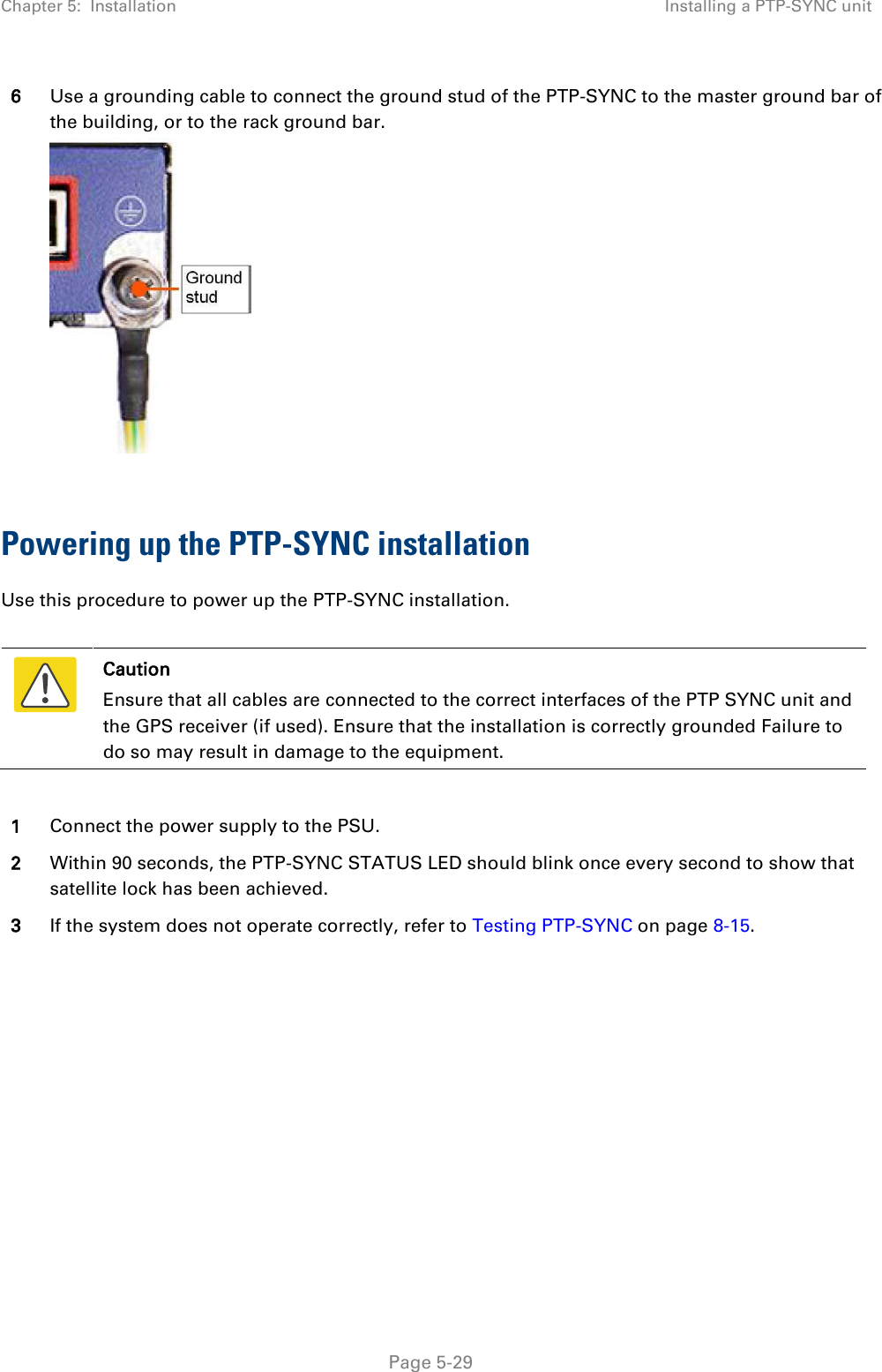 Chapter 5:  Installation Installing a PTP-SYNC unit  6 Use a grounding cable to connect the ground stud of the PTP-SYNC to the master ground bar of the building, or to the rack ground bar.   Powering up the PTP-SYNC installation Use this procedure to power up the PTP-SYNC installation.   Caution Ensure that all cables are connected to the correct interfaces of the PTP SYNC unit and the GPS receiver (if used). Ensure that the installation is correctly grounded Failure to do so may result in damage to the equipment.  1 Connect the power supply to the PSU. 2 Within 90 seconds, the PTP-SYNC STATUS LED should blink once every second to show that satellite lock has been achieved. 3 If the system does not operate correctly, refer to Testing PTP-SYNC on page 8-15.  Page 5-29 