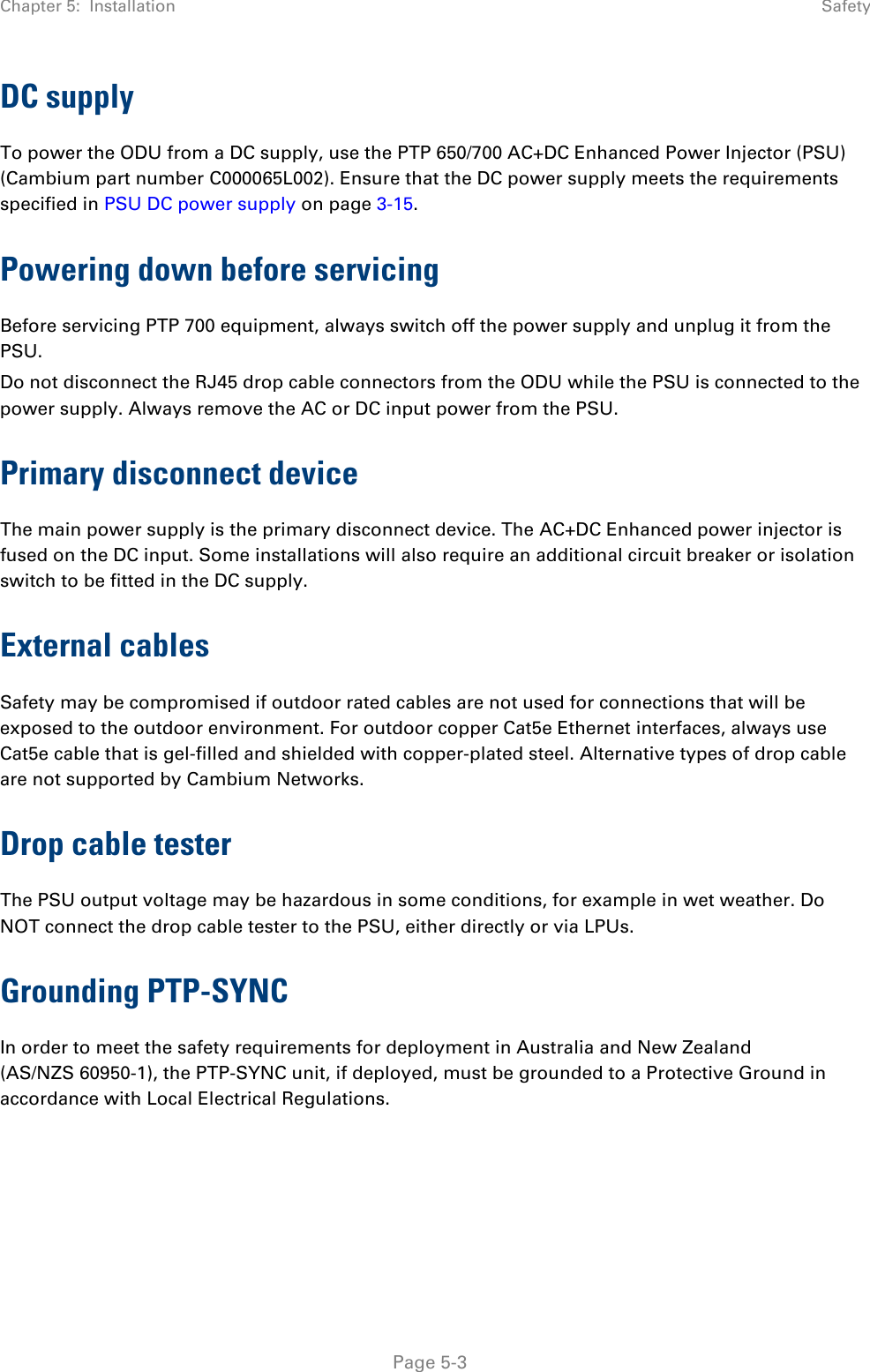 Chapter 5:  Installation  Safety  DC supply To power the ODU from a DC supply, use the PTP 650/700 AC+DC Enhanced Power Injector (PSU) (Cambium part number C000065L002). Ensure that the DC power supply meets the requirements specified in PSU DC power supply on page 3-15. Powering down before servicing Before servicing PTP 700 equipment, always switch off the power supply and unplug it from the PSU. Do not disconnect the RJ45 drop cable connectors from the ODU while the PSU is connected to the power supply. Always remove the AC or DC input power from the PSU. Primary disconnect device The main power supply is the primary disconnect device. The AC+DC Enhanced power injector is fused on the DC input. Some installations will also require an additional circuit breaker or isolation switch to be fitted in the DC supply. External cables Safety may be compromised if outdoor rated cables are not used for connections that will be exposed to the outdoor environment. For outdoor copper Cat5e Ethernet interfaces, always use Cat5e cable that is gel-filled and shielded with copper-plated steel. Alternative types of drop cable are not supported by Cambium Networks. Drop cable tester The PSU output voltage may be hazardous in some conditions, for example in wet weather. Do NOT connect the drop cable tester to the PSU, either directly or via LPUs. Grounding PTP-SYNC In order to meet the safety requirements for deployment in Australia and New Zealand (AS/NZS 60950-1), the PTP-SYNC unit, if deployed, must be grounded to a Protective Ground in accordance with Local Electrical Regulations.  Page 5-3 