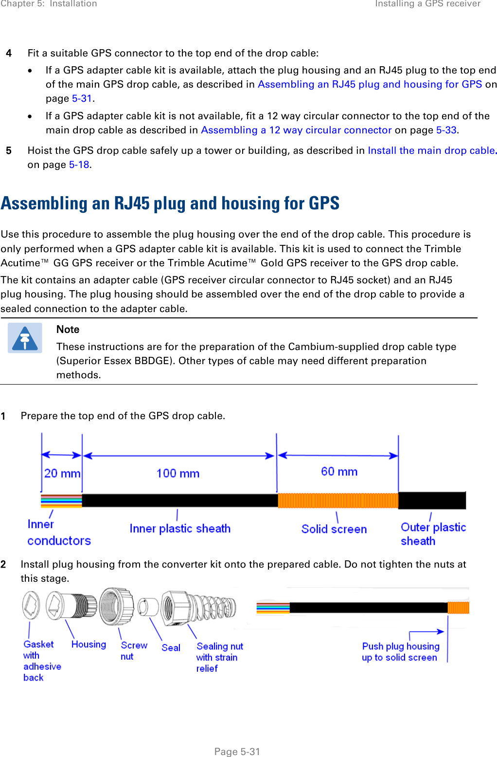 Chapter 5:  Installation Installing a GPS receiver  4 Fit a suitable GPS connector to the top end of the drop cable: • If a GPS adapter cable kit is available, attach the plug housing and an RJ45 plug to the top end of the main GPS drop cable, as described in Assembling an RJ45 plug and housing for GPS on page 5-31. • If a GPS adapter cable kit is not available, fit a 12 way circular connector to the top end of the main drop cable as described in Assembling a 12 way circular connector on page 5-33. 5 Hoist the GPS drop cable safely up a tower or building, as described in Install the main drop cable. on page 5-18. Assembling an RJ45 plug and housing for GPS Use this procedure to assemble the plug housing over the end of the drop cable. This procedure is only performed when a GPS adapter cable kit is available. This kit is used to connect the Trimble Acutime™ GG GPS receiver or the Trimble Acutime™ Gold GPS receiver to the GPS drop cable. The kit contains an adapter cable (GPS receiver circular connector to RJ45 socket) and an RJ45 plug housing. The plug housing should be assembled over the end of the drop cable to provide a sealed connection to the adapter cable.  Note These instructions are for the preparation of the Cambium-supplied drop cable type (Superior Essex BBDGE). Other types of cable may need different preparation methods.  1 Prepare the top end of the GPS drop cable.  2 Install plug housing from the converter kit onto the prepared cable. Do not tighten the nuts at this stage.   Page 5-31 