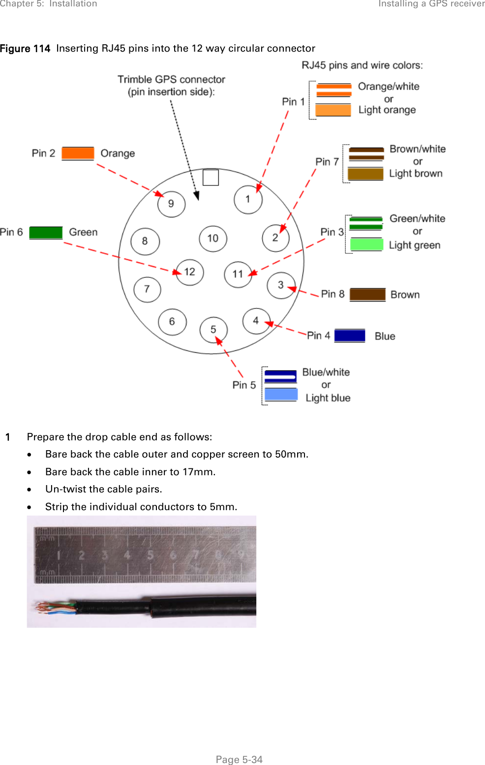 Chapter 5:  Installation Installing a GPS receiver  Figure 114  Inserting RJ45 pins into the 12 way circular connector   1 Prepare the drop cable end as follows: • Bare back the cable outer and copper screen to 50mm. • Bare back the cable inner to 17mm. • Un-twist the cable pairs. • Strip the individual conductors to 5mm.   Page 5-34 