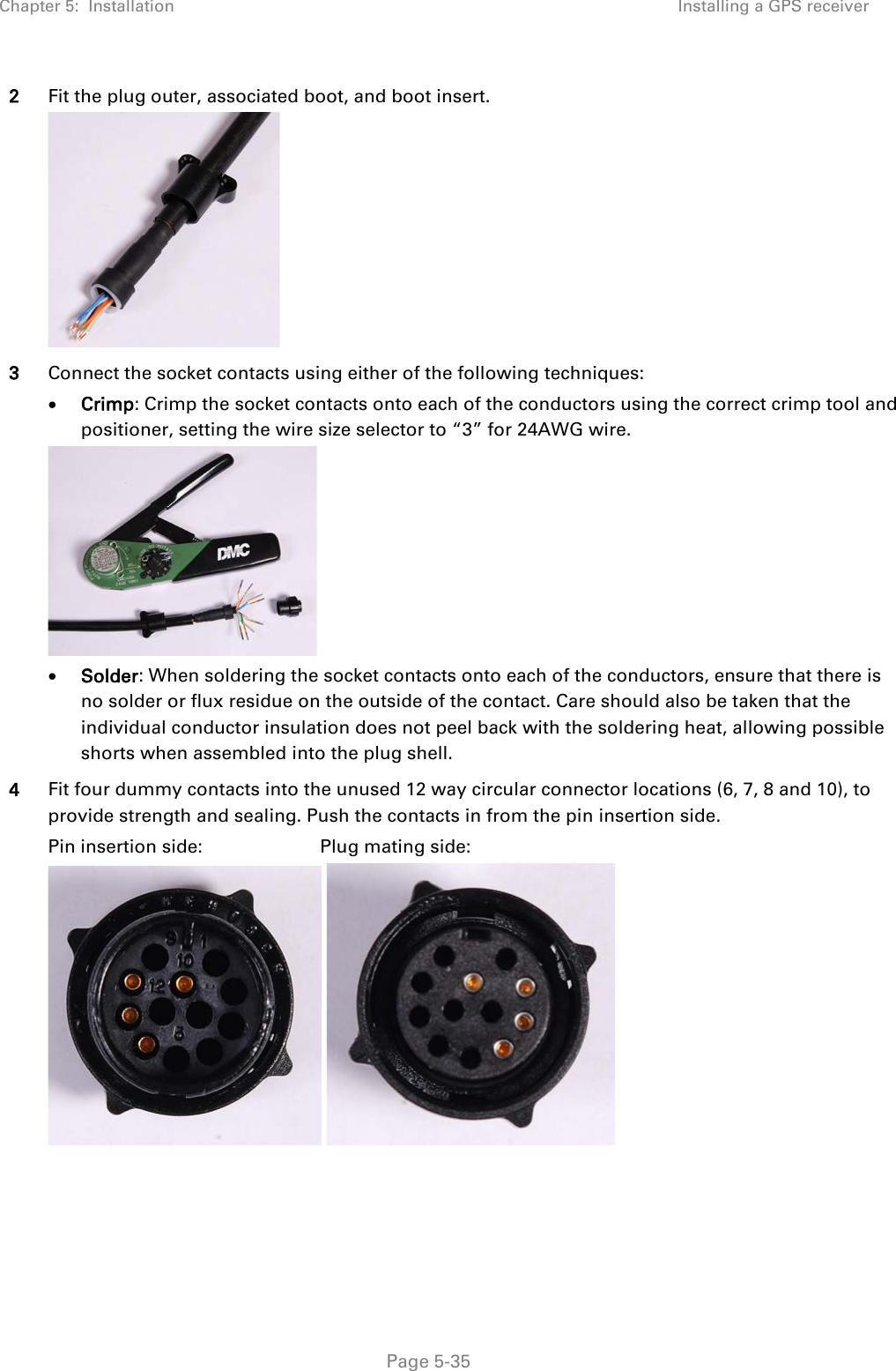 Chapter 5:  Installation Installing a GPS receiver  2 Fit the plug outer, associated boot, and boot insert.  3 Connect the socket contacts using either of the following techniques: • Crimp: Crimp the socket contacts onto each of the conductors using the correct crimp tool and positioner, setting the wire size selector to “3” for 24AWG wire.  • Solder: When soldering the socket contacts onto each of the conductors, ensure that there is no solder or flux residue on the outside of the contact. Care should also be taken that the individual conductor insulation does not peel back with the soldering heat, allowing possible shorts when assembled into the plug shell. 4 Fit four dummy contacts into the unused 12 way circular connector locations (6, 7, 8 and 10), to provide strength and sealing. Push the contacts in from the pin insertion side. Pin insertion side:                       Plug mating side:     Page 5-35 