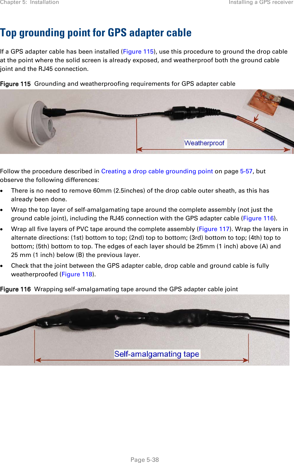 Chapter 5:  Installation Installing a GPS receiver  Top grounding point for GPS adapter cable If a GPS adapter cable has been installed (Figure 115), use this procedure to ground the drop cable at the point where the solid screen is already exposed, and weatherproof both the ground cable joint and the RJ45 connection. Figure 115  Grounding and weatherproofing requirements for GPS adapter cable   Follow the procedure described in Creating a drop cable grounding point on page 5-57, but observe the following differences: • There is no need to remove 60mm (2.5inches) of the drop cable outer sheath, as this has already been done. • Wrap the top layer of self-amalgamating tape around the complete assembly (not just the ground cable joint), including the RJ45 connection with the GPS adapter cable (Figure 116). • Wrap all five layers of PVC tape around the complete assembly (Figure 117). Wrap the layers in alternate directions: (1st) bottom to top; (2nd) top to bottom; (3rd) bottom to top; (4th) top to bottom; (5th) bottom to top. The edges of each layer should be 25mm (1 inch) above (A) and 25 mm (1 inch) below (B) the previous layer. • Check that the joint between the GPS adapter cable, drop cable and ground cable is fully weatherproofed (Figure 118). Figure 116  Wrapping self-amalgamating tape around the GPS adapter cable joint     Page 5-38 