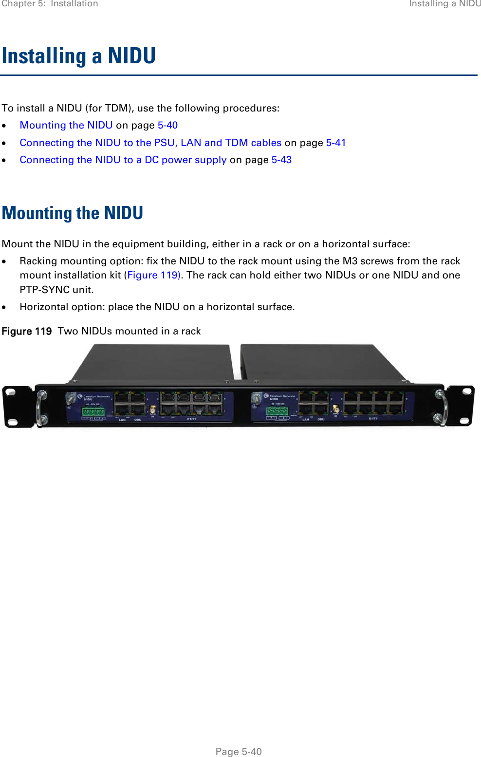 Chapter 5:  Installation Installing a NIDU  Installing a NIDU To install a NIDU (for TDM), use the following procedures: • Mounting the NIDU on page 5-40 • Connecting the NIDU to the PSU, LAN and TDM cables on page 5-41 • Connecting the NIDU to a DC power supply on page 5-43  Mounting the NIDU Mount the NIDU in the equipment building, either in a rack or on a horizontal surface: • Racking mounting option: fix the NIDU to the rack mount using the M3 screws from the rack mount installation kit (Figure 119). The rack can hold either two NIDUs or one NIDU and one PTP-SYNC unit. • Horizontal option: place the NIDU on a horizontal surface. Figure 119  Two NIDUs mounted in a rack       Page 5-40 