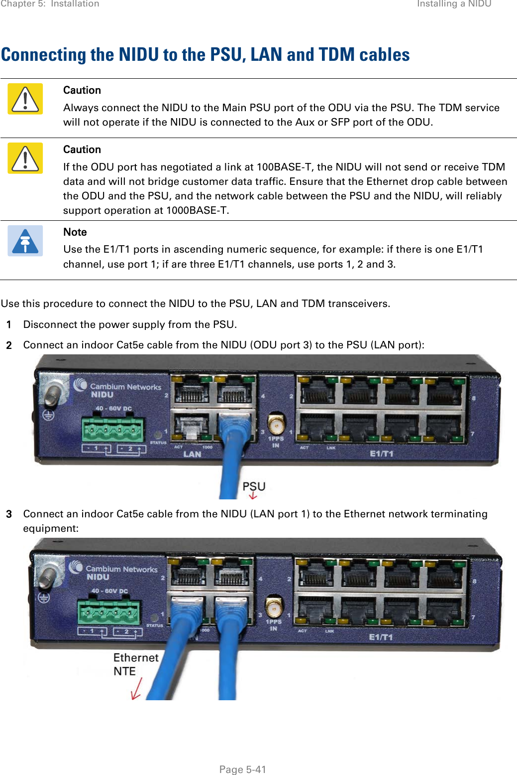 Chapter 5:  Installation Installing a NIDU  Connecting the NIDU to the PSU, LAN and TDM cables  Caution Always connect the NIDU to the Main PSU port of the ODU via the PSU. The TDM service will not operate if the NIDU is connected to the Aux or SFP port of the ODU.  Caution If the ODU port has negotiated a link at 100BASE-T, the NIDU will not send or receive TDM data and will not bridge customer data traffic. Ensure that the Ethernet drop cable between the ODU and the PSU, and the network cable between the PSU and the NIDU, will reliably support operation at 1000BASE-T.  Note Use the E1/T1 ports in ascending numeric sequence, for example: if there is one E1/T1 channel, use port 1; if are three E1/T1 channels, use ports 1, 2 and 3.  Use this procedure to connect the NIDU to the PSU, LAN and TDM transceivers. 1 Disconnect the power supply from the PSU. 2 Connect an indoor Cat5e cable from the NIDU (ODU port 3) to the PSU (LAN port):  3 Connect an indoor Cat5e cable from the NIDU (LAN port 1) to the Ethernet network terminating equipment:   Page 5-41 