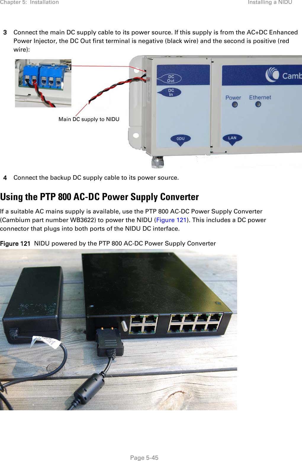 Chapter 5:  Installation Installing a NIDU  3 Connect the main DC supply cable to its power source. If this supply is from the AC+DC Enhanced Power Injector, the DC Out first terminal is negative (black wire) and the second is positive (red wire):  4 Connect the backup DC supply cable to its power source. Using the PTP 800 AC-DC Power Supply Converter If a suitable AC mains supply is available, use the PTP 800 AC-DC Power Supply Converter (Cambium part number WB3622) to power the NIDU (Figure 121). This includes a DC power connector that plugs into both ports of the NIDU DC interface. Figure 121  NIDU powered by the PTP 800 AC-DC Power Supply Converter   Page 5-45 