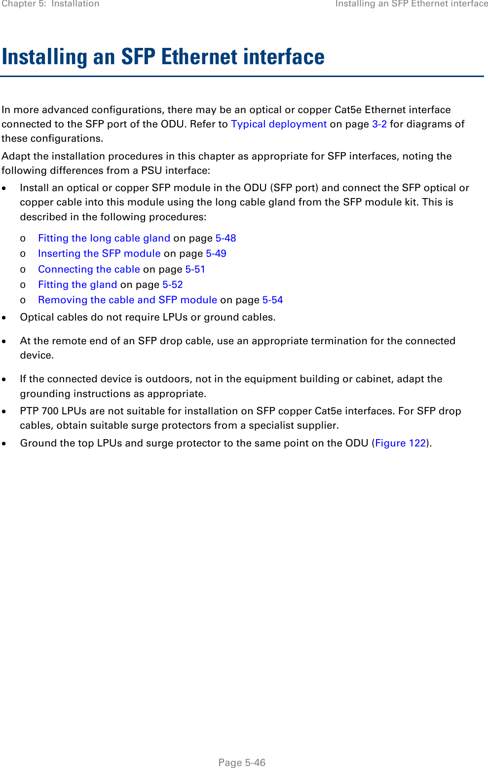 Chapter 5:  Installation Installing an SFP Ethernet interface  Installing an SFP Ethernet interface In more advanced configurations, there may be an optical or copper Cat5e Ethernet interface connected to the SFP port of the ODU. Refer to Typical deployment on page 3-2 for diagrams of these configurations. Adapt the installation procedures in this chapter as appropriate for SFP interfaces, noting the following differences from a PSU interface: • Install an optical or copper SFP module in the ODU (SFP port) and connect the SFP optical or copper cable into this module using the long cable gland from the SFP module kit. This is described in the following procedures: o Fitting the long cable gland on page 5-48 o Inserting the SFP module on page 5-49 o Connecting the cable on page 5-51 o Fitting the gland on page 5-52 o Removing the cable and SFP module on page 5-54 • Optical cables do not require LPUs or ground cables. • At the remote end of an SFP drop cable, use an appropriate termination for the connected device. • If the connected device is outdoors, not in the equipment building or cabinet, adapt the grounding instructions as appropriate. • PTP 700 LPUs are not suitable for installation on SFP copper Cat5e interfaces. For SFP drop cables, obtain suitable surge protectors from a specialist supplier. • Ground the top LPUs and surge protector to the same point on the ODU (Figure 122).     Page 5-46 