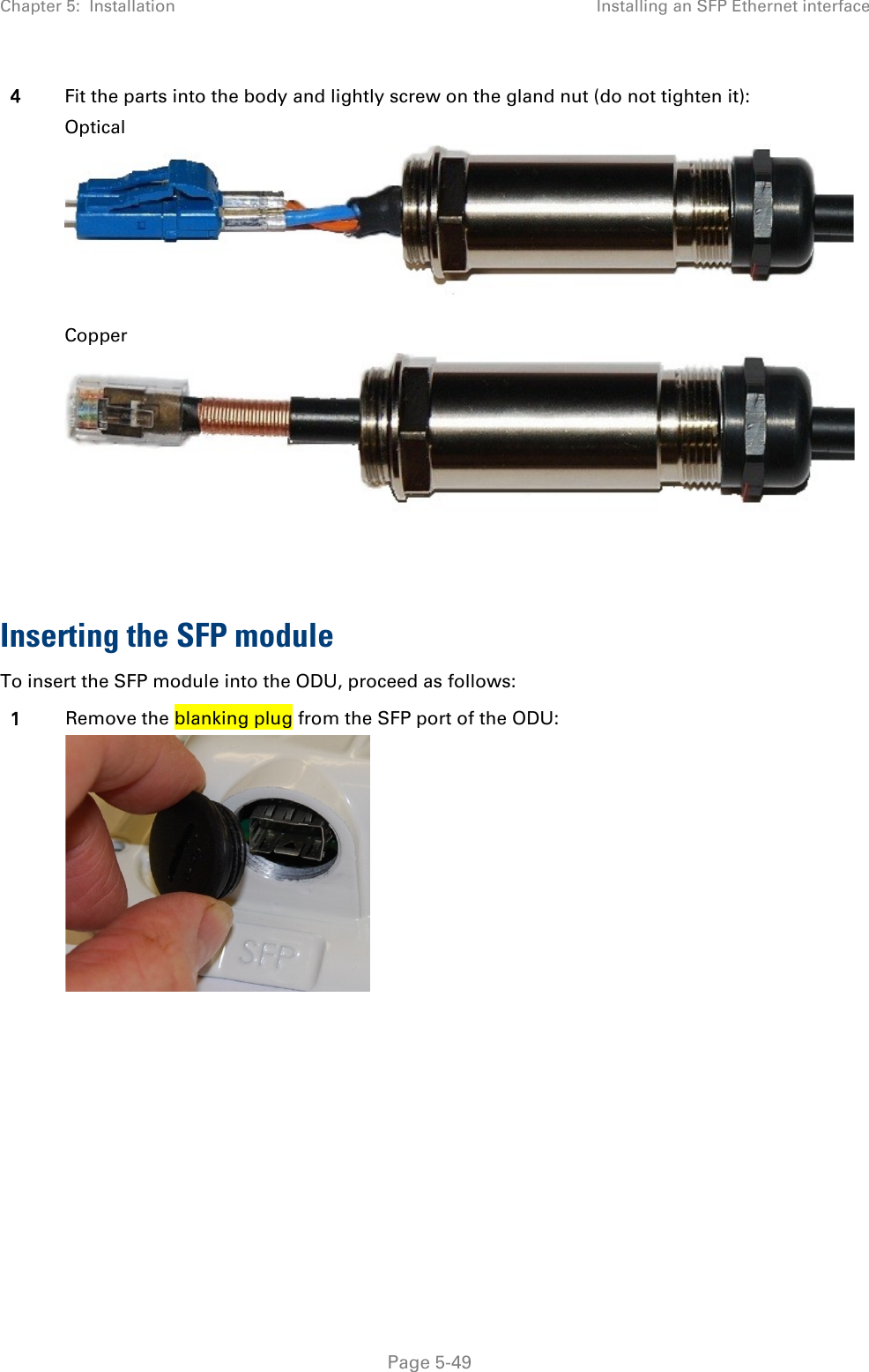 Chapter 5:  Installation Installing an SFP Ethernet interface  4 Fit the parts into the body and lightly screw on the gland nut (do not tighten it): Optical  Copper   Inserting the SFP module To insert the SFP module into the ODU, proceed as follows: 1 Remove the blanking plug from the SFP port of the ODU:       Page 5-49 