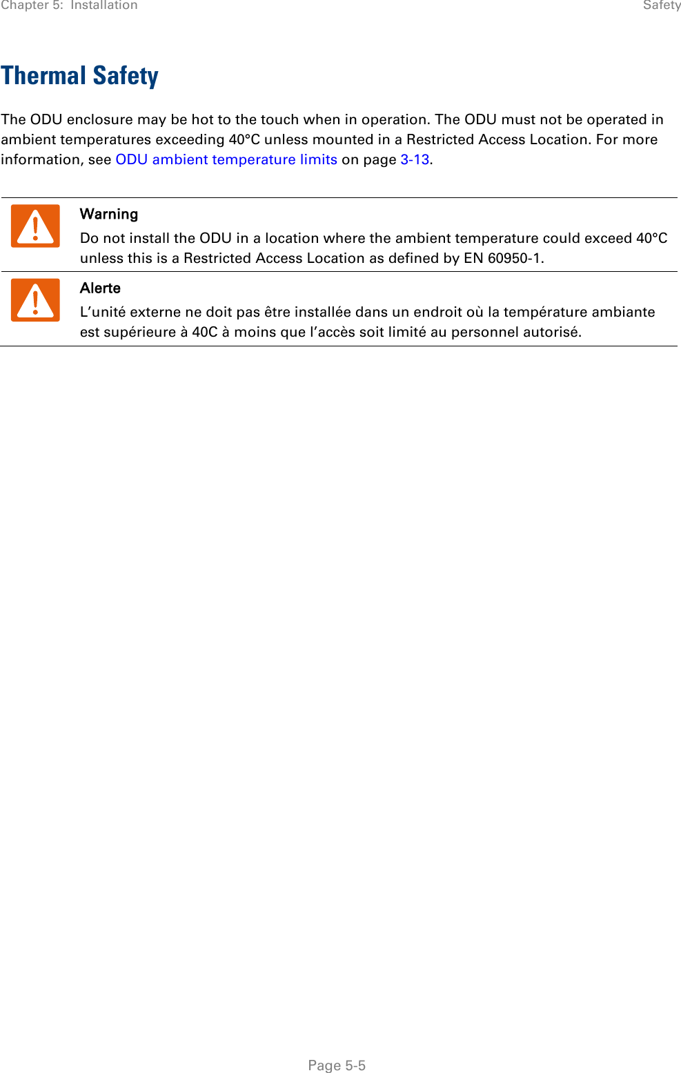 Chapter 5:  Installation  Safety  Thermal Safety  The ODU enclosure may be hot to the touch when in operation. The ODU must not be operated in ambient temperatures exceeding 40°C unless mounted in a Restricted Access Location. For more information, see ODU ambient temperature limits on page 3-13.   Warning Do not install the ODU in a location where the ambient temperature could exceed 40°C unless this is a Restricted Access Location as defined by EN 60950-1.  Alerte L’unité externe ne doit pas être installée dans un endroit où la température ambiante est supérieure à 40C à moins que l’accès soit limité au personnel autorisé.   Page 5-5 