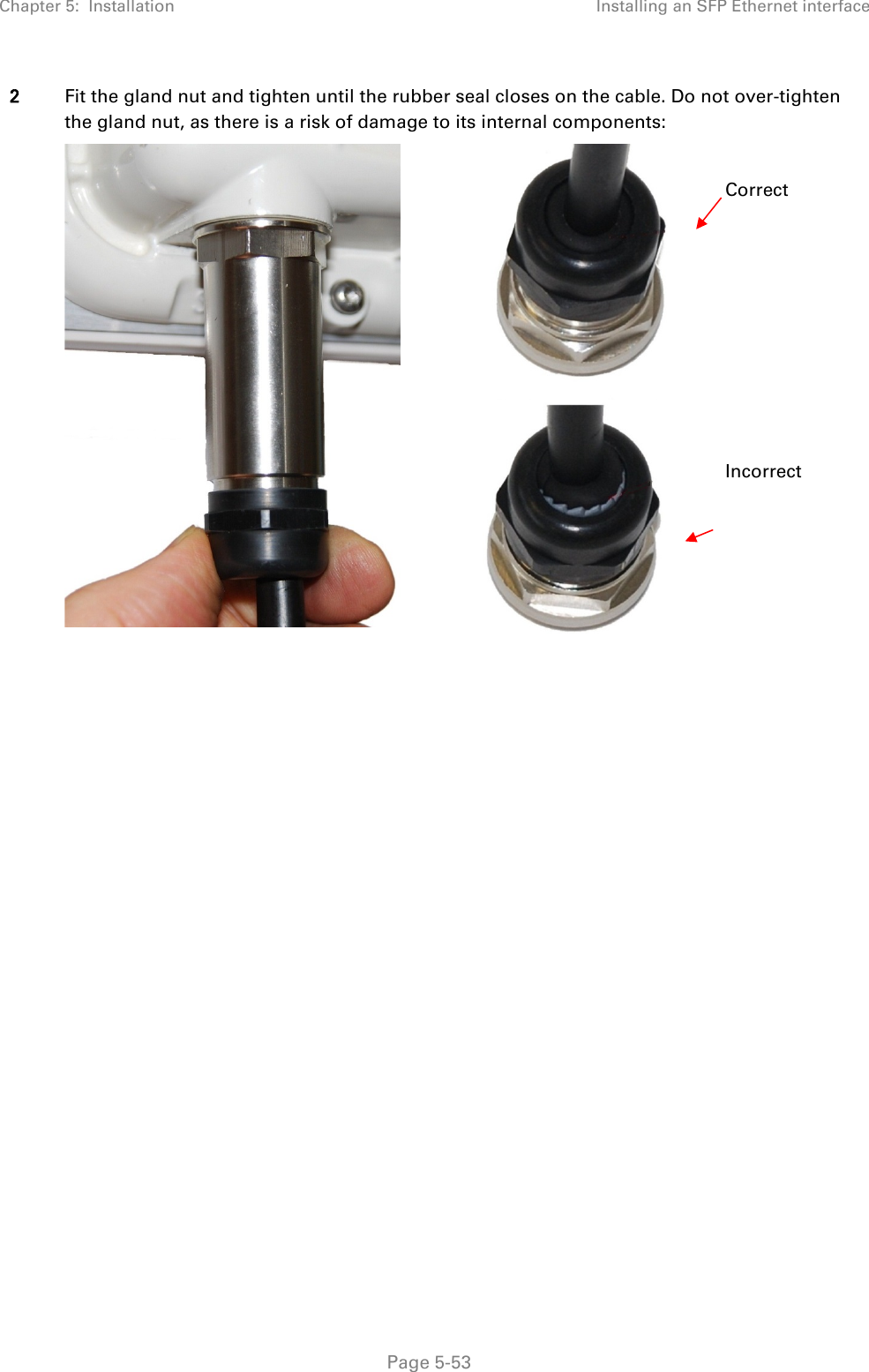 Chapter 5:  Installation Installing an SFP Ethernet interface  2 Fit the gland nut and tighten until the rubber seal closes on the cable. Do not over-tighten the gland nut, as there is a risk of damage to its internal components:     Correct         Incorrect   Page 5-53 