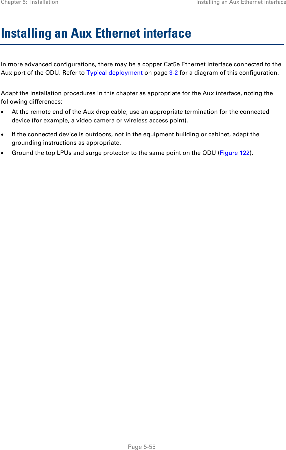 Chapter 5:  Installation Installing an Aux Ethernet interface  Installing an Aux Ethernet interface In more advanced configurations, there may be a copper Cat5e Ethernet interface connected to the Aux port of the ODU. Refer to Typical deployment on page 3-2 for a diagram of this configuration.  Adapt the installation procedures in this chapter as appropriate for the Aux interface, noting the following differences: • At the remote end of the Aux drop cable, use an appropriate termination for the connected device (for example, a video camera or wireless access point). • If the connected device is outdoors, not in the equipment building or cabinet, adapt the grounding instructions as appropriate. • Ground the top LPUs and surge protector to the same point on the ODU (Figure 122).    Page 5-55 