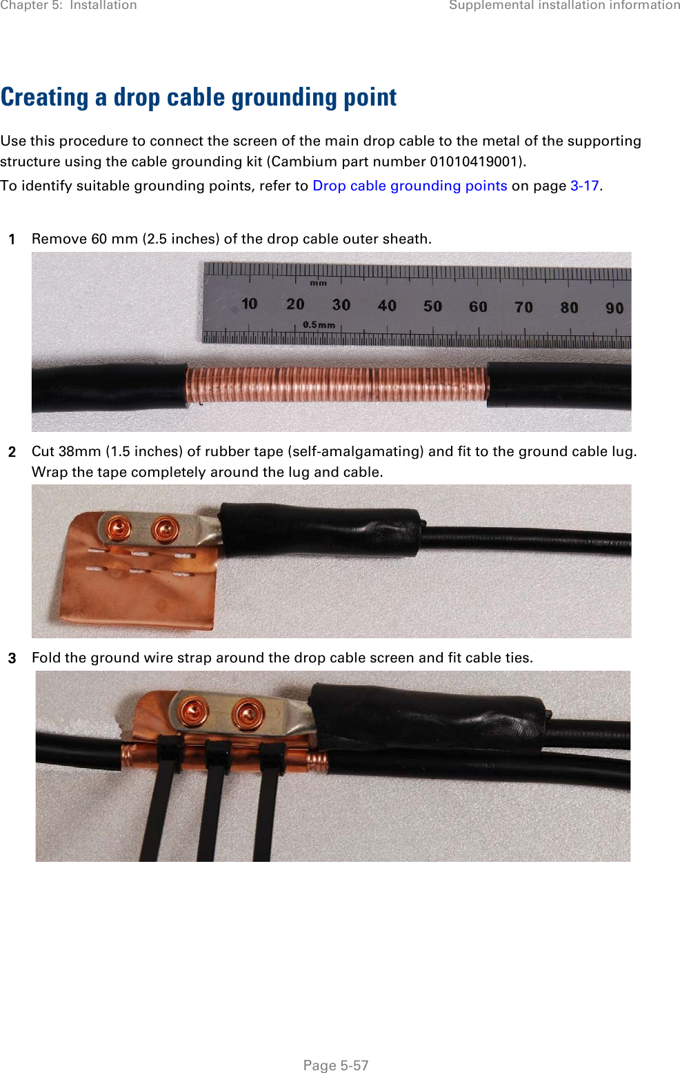 Chapter 5:  Installation Supplemental installation information  Creating a drop cable grounding point Use this procedure to connect the screen of the main drop cable to the metal of the supporting structure using the cable grounding kit (Cambium part number 01010419001). To identify suitable grounding points, refer to Drop cable grounding points on page 3-17.  1 Remove 60 mm (2.5 inches) of the drop cable outer sheath.  2 Cut 38mm (1.5 inches) of rubber tape (self-amalgamating) and fit to the ground cable lug. Wrap the tape completely around the lug and cable.  3 Fold the ground wire strap around the drop cable screen and fit cable ties.     Page 5-57 