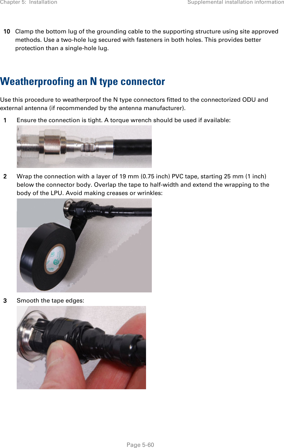 Chapter 5:  Installation Supplemental installation information  10 Clamp the bottom lug of the grounding cable to the supporting structure using site approved methods. Use a two-hole lug secured with fasteners in both holes. This provides better protection than a single-hole lug.  Weatherproofing an N type connector Use this procedure to weatherproof the N type connectors fitted to the connectorized ODU and external antenna (if recommended by the antenna manufacturer). 1 Ensure the connection is tight. A torque wrench should be used if available:  2 Wrap the connection with a layer of 19 mm (0.75 inch) PVC tape, starting 25 mm (1 inch) below the connector body. Overlap the tape to half-width and extend the wrapping to the body of the LPU. Avoid making creases or wrinkles:  3 Smooth the tape edges:   Page 5-60 